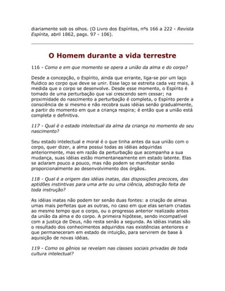 diariamente sob os olhos. (O Livro dos Espíritos, nºs 166 a 222 - Revista
Espírita, abril 1862, pags. 97 - 106).
O Homem durante a vida terrestre
116 - Como e em que momento se opera a união da alma e do corpo?
Desde a concepção, o Espírito, ainda que errante, liga-se por um laço
fluídico ao corpo que deve se unir. Esse laço se estreita cada vez mais, à
medida que o corpo se desenvolve. Desde esse momento, o Espírito é
tomado de uma perturbação que vai crescendo sem cessar; na
proximidade do nascimento a perturbação é completa, o Espírito perde a
consciência de si mesmo e não recobra suas idéias senão gradualmente,
a partir do momento em que a criança respira; é então que a união está
completa e definitiva.
117 - Qual é o estado intelectual da alma da criança no momento do seu
nascimento?
Seu estado intelectual e moral é o que tinha antes da sua união com o
corpo, quer dizer, a alma possui todas as idéias adquiridas
anteriormente, mas em razão da perturbação que acompanha a sua
mudança, suas idéias estão momentaneamente em estado latente. Elas
se aclaram pouco a pouco, mas não podem se manifestar senão
proporcionalmente ao desenvolvimento dos órgãos.
118 - Qual é a origem das idéias inatas, das disposições precoces, das
aptidões instintivas para uma arte ou uma ciência, abstração feita de
toda instrução?
As idéias inatas não podem ter senão duas fontes: a criação de almas
umas mais perfeitas que as outras, no caso em que elas seriam criadas
ao mesmo tempo que o corpo, ou o progresso anterior realizado antes
da união da alma e do corpo. A primeira hipótese, sendo incompatível
com a justiça de Deus, não resta senão a segunda. As idéias inatas são
o resultado dos conhecimentos adquiridos nas existências anteriores e
que permaneceram em estado de intuição, para servirem de base à
aquisição de novas idéias.
119 - Como os gênios se revelam nas classes sociais privadas de toda
cultura intelectual?
 