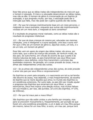Esse fato prova que as idéias inatas são independentes do meio em que
o homem é educado. O meio e a educação desenvolvem as idéias inatas,
mas não as dão. O homem de gênio é a encarnação de um Espírito já
avançado, e que progrediu muito; por isso, a educação pode dar a
instrução que falta, mas não pode dar o gênio quando ele não existe.
120 - Por que há crianças instintivamente boas em um meio perverso, e
malgrado os maus exemplos, enquanto que outras são instintivamente
viciosas em um meio bom, e malgrado os bons conselhos?
É o resultado do progresso moral realizado, como as idéias inatas são o
resultado do progresso intelectual.
121 - Por que de duas crianças do mesmo pai, educadas nas mesmas
condições, uma é inteligente e a outra estúpida, uma boa e outra má?
Por que o filho de um homem de gênio é, algumas vezes, um tolo, e o
de um tolo, um homem de gênio?
Esse fato vem em apoio da origem das idéias inatas; ele prova, por
outro lado, que a alma da criança não procede, de nenhum modo, da
dos pais; de outra forma, em virtude do axioma de que a parte é da
mesma natureza do todo, os pais transmitiriam aos seus filhos suas
qualidades e seus defeitos, como lhes transmitem o princípio das
qualidades corporais. Na geração, só o corpo procede do corpo, mas as
almas são independentes umas das outras.
122 - Se as almas são independentes umas das outras, de onde procede
o amor dos pais por seus filhos e reciprocamente?
Os Espíritos se unem pela simpatia, e o nascimento em tal ou tal família
não decorre do acaso, mas depende, o mais freqüentemente, da escolha
do Espírito que se reúne àqueles que amou no mundo dos Espíritos ou
em existências anteriores. Por outro lado, os pais têm por missão ajudar
o progresso dos Espíritos que encarnam em seus filhos; e, para
estimulá-los, Deus lhes inspira uma afeição mútua, mas muitos falham
em sua missão e, por isso, são punidos. (O Livro dos Espíritos, nº 379,
da Infância).
123 - Por que há maus pais e maus filhos?
São Espíritos que não estão unidos a uma família por simpatia, mas
para se provarem mutuamente e, freqüentemente, por punição do que
foram em uma existência precedente; a um é dado um mau filho porque
ele mesmo, talvez foi um mau filho; a outro, um mau pai, porque terá
 