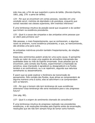 sido mau pai, a fim de que suportem a pena de talião. (Revista Espírita,
1861, pág. 270: a pena de talião).
124 - Por que se encontram em certas pessoas, nascidas em uma
condição servil, instintos de dignidade e de grandeza, enquanto que
outras nascidas nas classes superiores, têm instintos inferiores?
É uma lembrança intuitiva da posição social que ocuparam e do caráter
que tinham na existência precedente.
125 - Qual é a causa das simpatias e das antipatias entre pessoas que
se vêem pela primeira vez?
São pessoas, o mais freqüentemente, que se conheceram, e algumas
vezes se amaram, numa existência precedente, e que, se reencontrando,
são atraídas uma para outra.
As antipatias instintivas provêm também freqüentemente, de relações
anteriores.
Esses dois sentimentos podem ainda ter uma outra causa. O perispírito
irradia ao redor do corpo uma espécie de atmosfera impregnada das
qualidades boas ou más do Espírito encarnado. Duas pessoas que se
encontram, pelo contato dos fluidos, experimentam a impressão da
sensitiva; essa impressão é agradável ou desagradável e os fluidos
tendem a se confundirem, ou a se repelirem, segundo sua natureza
semelhante ou dessemelhante.
É assim que se pode explicar o fenômeno da transmissão do
pensamento. Pelo contato dos fluidos, duas almas se compreendem de
alguma maneira uma à outra; elas se adivinham e se compreendem
sem se falarem.
126 - Por que o homem não tem lembrança de suas existências
anteriores? Essa lembrança não seria necessária para o seu progresso
futuro?
(Ver pág. 80).
127 - Qual é a origem do sentimento chamado de consciência?
É uma lembrança intuitiva do progresso realizado nas precedentes
existências, e de resoluções tomadas pelo Espírito antes da encarnação,
resoluções que ele não tem sempre força de tomar como homem.
 