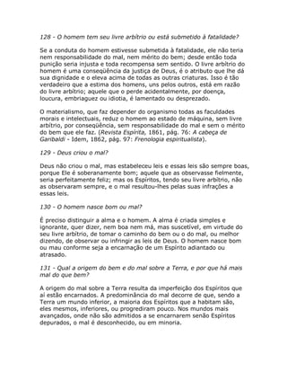 128 - O homem tem seu livre arbítrio ou está submetido à fatalidade?
Se a conduta do homem estivesse submetida à fatalidade, ele não teria
nem responsabilidade do mal, nem mérito do bem; desde então toda
punição seria injusta e toda recompensa sem sentido. O livre arbítrio do
homem é uma conseqüência da justiça de Deus, é o atributo que lhe dá
sua dignidade e o eleva acima de todas as outras criaturas. Isso é tão
verdadeiro que a estima dos homens, uns pelos outros, está em razão
do livre arbítrio; aquele que o perde acidentalmente, por doença,
loucura, embriaguez ou idiotia, é lamentado ou desprezado.
O materialismo, que faz depender do organismo todas as faculdades
morais e intelectuais, reduz o homem ao estado de máquina, sem livre
arbítrio, por conseqüência, sem responsabilidade do mal e sem o mérito
do bem que ele faz. (Revista Espírita, 1861, pág. 76: A cabeça de
Garibaldi - Idem, 1862, pág. 97: Frenologia espiritualista).
129 - Deus criou o mal?
Deus não criou o mal, mas estabeleceu leis e essas leis são sempre boas,
porque Ele é soberanamente bom; aquele que as observasse fielmente,
seria perfeitamente feliz; mas os Espíritos, tendo seu livre arbítrio, não
as observaram sempre, e o mal resultou-lhes pelas suas infrações a
essas leis.
130 - O homem nasce bom ou mal?
É preciso distinguir a alma e o homem. A alma é criada simples e
ignorante, quer dizer, nem boa nem má, mas suscetível, em virtude do
seu livre arbítrio, de tomar o caminho do bem ou o do mal, ou melhor
dizendo, de observar ou infringir as leis de Deus. O homem nasce bom
ou mau conforme seja a encarnação de um Espírito adiantado ou
atrasado.
131 - Qual a origem do bem e do mal sobre a Terra, e por que há mais
mal do que bem?
A origem do mal sobre a Terra resulta da imperfeição dos Espíritos que
aí estão encarnados. A predominância do mal decorre de que, sendo a
Terra um mundo inferior, a maioria dos Espíritos que a habitam são,
eles mesmos, inferiores, ou progrediram pouco. Nos mundos mais
avançados, onde não são admitidos a se encarnarem senão Espíritos
depurados, o mal é desconhecido, ou em minoria.
 