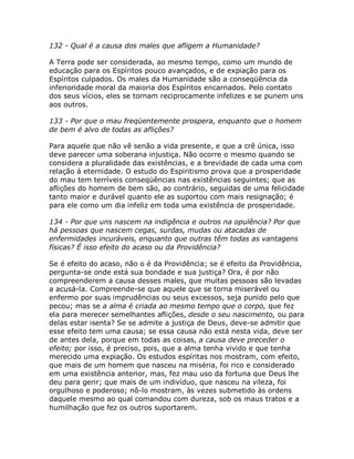 132 - Qual é a causa dos males que afligem a Humanidade?
A Terra pode ser considerada, ao mesmo tempo, como um mundo de
educação para os Espíritos pouco avançados, e de expiação para os
Espíritos culpados. Os males da Humanidade são a conseqüência da
inferioridade moral da maioria dos Espíritos encarnados. Pelo contato
dos seus vícios, eles se tornam reciprocamente infelizes e se punem uns
aos outros.
133 - Por que o mau freqüentemente prospera, enquanto que o homem
de bem é alvo de todas as aflições?
Para aquele que não vê senão a vida presente, e que a crê única, isso
deve parecer uma soberana injustiça. Não ocorre o mesmo quando se
considera a pluralidade das existências, e a brevidade de cada uma com
relação à eternidade. O estudo do Espiritismo prova que a prosperidade
do mau tem terríveis conseqüências nas existências seguintes; que as
aflições do homem de bem são, ao contrário, seguidas de uma felicidade
tanto maior e durável quanto ele as suportou com mais resignação; é
para ele como um dia infeliz em toda uma existência de prosperidade.
134 - Por que uns nascem na indigência e outros na opulência? Por que
há pessoas que nascem cegas, surdas, mudas ou atacadas de
enfermidades incuráveis, enquanto que outras têm todas as vantagens
físicas? É isso efeito do acaso ou da Providência?
Se é efeito do acaso, não o é da Providência; se é efeito da Providência,
pergunta-se onde está sua bondade e sua justiça? Ora, é por não
compreenderem a causa desses males, que muitas pessoas são levadas
a acusá-la. Compreende-se que aquele que se torna miserável ou
enfermo por suas imprudências ou seus excessos, seja punido pelo que
pecou; mas se a alma é criada ao mesmo tempo que o corpo, que fez
ela para merecer semelhantes aflições, desde o seu nascimento, ou para
delas estar isenta? Se se admite a justiça de Deus, deve-se admitir que
esse efeito tem uma causa; se essa causa não está nesta vida, deve ser
de antes dela, porque em todas as coisas, a causa deve preceder o
efeito; por isso, é preciso, pois, que a alma tenha vivido e que tenha
merecido uma expiação. Os estudos espíritas nos mostram, com efeito,
que mais de um homem que nasceu na miséria, foi rico e considerado
em uma existência anterior, mas, fez mau uso da fortuna que Deus lhe
deu para gerir; que mais de um indivíduo, que nasceu na vileza, foi
orgulhoso e poderoso; nô-lo mostram, às vezes submetido às ordens
daquele mesmo ao qual comandou com dureza, sob os maus tratos e a
humilhação que fez os outros suportarem.
 