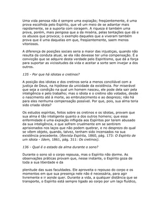 Uma vida penosa não é sempre uma expiação; freqüentemente, é uma
prova escolhida pelo Espírito, que vê um meio de se adiantar mais
rapidamente, se a suporta com coragem. A riqueza é também uma
prova, porém, mais perigosa que a da miséria, pelas tentações que dá e
os abusos que provoca; o exemplo daqueles que a viveram também
prova que é uma daquelas em que, freqüentemente, saem menos
vitoriosos.
A diferença de posições sociais seria a maior das injustiças, quando não
resulta da conduta atual, se ela não devesse ter uma compensação. É a
convicção que se adquire desta verdade pelo Espiritismo, que dá a força
para suportar as vicissitudes da vida e aceitar a sorte sem invejar a dos
outros.
135 - Por que há idiotas e cretinos?
A posição dos idiotas e dos cretinos seria a menos conciliável com a
justiça de Deus, na hipótese da unicidade da existência. Por miserável
que seja a condição na qual um homem nasceu, ele pode dela sair pela
inteligência e pelo trabalho; mas o idiota e o cretino são votados, desde
o nascimento até à morte, ao embrutecimento e ao desprezo; não há
para eles nenhuma compensação possível. Por que, pois, sua alma teria
sido criada idiota?
Os estudos espíritas, feitos sobre os cretinos e os idiotas, provam que
sua alma é tão inteligente quanto a dos outros homens; que essa
enfermidade é uma expiação infligida aos Espíritos por terem abusado
da sua inteligência, e que sofrem cruelmente em se sentirem
aprisionados nos laços que não podem quebrar, e no desprezo do qual
se vêem objeto, quando, talvez, tenham sido incensados na sua
existência precedente. (Revista Espírita, 1860, pág. 173: O Espírito de
um idiota - Idem, 1861, pág. 311: Os cretinos).
136 - Qual é o estado da alma durante o sono?
Durante o sono só o corpo repousa, mas o Espírito não dorme. As
observações práticas provam que, nesse instante, o Espírito goza de
toda a sua liberdade e da
plenitude das suas faculdades. Ele aproveita o repouso do corpo e os
momentos em que sua presença nele não é necessária, para agir
livremente e ir aonde quer. Durante a vida, a qualquer distância que se
transporte, o Espírito está sempre ligado ao corpo por um laço fluídico,
 