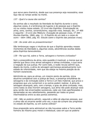 que serve para chamá-lo, desde que sua presença seja necessária; esse
laço não se rompe senão na morte.
137 - Qual é a causa dos sonhos?
Os sonhos são o resultado da liberdade do Espírito durante o sono;
algumas vezes, é a lembrança de lugares e de pessoas que o Espírito
viu ou visitou nesse estado. (O Livro dos Espíritos: Emancipação da
alma, sono, sonhos, sonambulismo, segunda vista, letargia, etc., nº 400
e seguinte - O Livro dos Médiuns: Evocação de pessoas vivas, nº 284 -
Revista Espírita, 1860, pág. 11: O Espírito de um lado e o corpo do
outro - idem 1860, pág. 81: Estudo sobre o Espírito das pessoas vivas).
138 - De onde vêm os pressentimentos?
São lembranças vagas e intuitivas do que o Espírito aprendeu nesses
momentos de liberdade e, algumas vezes, advertências ocultas dadas
pelos Espíritos benevolentes.
139 - Por que há, sobre a Terra, selvagens e homens civilizados?
Sem a preexistência da alma, esta questão é insolúvel, a menos que se
admita que Deus criou almas selvagens e almas civilizadas, o que seria
a negação da sua justiça. Por outro lado, a razão recusa admitir que,
depois da morte, a alma do selvagem permaneça perpetuamente num
estado de inferioridade, nem que ela esteja na mesma posição da do
homem esclarecido.
Admitindo-se, para as almas, um mesmo ponto de partida, única
doutrina compatível com a justiça de Deus, a presença simultânea da
selvageria e da civilização sobre a Terra é um fato material, que prova o
progresso que uns cumpriram e os outros podem realizar. A alma do
selvagem alcançará, pois, com o tempo, o grau de alma civilizada; mas,
como todos os dias morrem selvagens, sua alma não pode alcançar esse
grau senão nas encarnações sucessivas, cada vez mais aperfeiçoadas e
apropriadas ao seu adiantamento, passando por todos os graus
intermediários entre os dois pontos extremos.
140 - Não se poderia admitir, segundo a idéia de algumas pessoas, que
a alma não se encarna senão uma vez, e que ela cumpre seu progresso
no estado de Espírito, ou em outras esferas?
Essa proposição seria admissível se não houvesse sobre a Terra senão
homens do mesmo grau moral e intelectual, caso em que se poderia
 