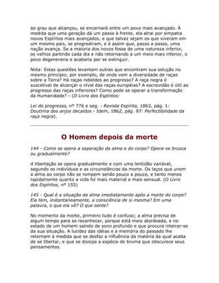 ao grau que alcançou, se encarnará entre um povo mais avançado. À
medida que uma geração dá um passo à frente, ela atrai por simpatia
novos Espíritos mais avançados, e que talvez sejam os que viveram em
um mesmo país, se progrediram, e é assim que, passo a passo, uma
nação avança. Se a maioria dos novos fosse de uma natureza inferior,
os velhos partindo cada dia e não retornando a um meio mais inferior, o
povo degeneraria e acabaria por se extinguir.
Nota: Estas questões levantam outras que encontram sua solução no
mesmo princípio; por exemplo, de onde vem a diversidade de raças
sobre a Terra? Há raças rebeldes ao progresso? A raça negra é
suscetível de alcançar o nível das raças européias? A escravidão é útil ao
progresso das raças inferiores? Como pode se operar a transformação
da Humanidade? - (O Livro dos Espíritos:
Lei do progresso, nº 776 e seg. - Revista Espírita, 1862, pág. 1:
Doutrina dos anjos decaídos - Idem, 1862, pág. 97: Perfectibilidade da
raça negra).
O Homem depois da morte
144 - Como se opera a separação da alma e do corpo? Opera-se brusca
ou gradualmente?
A libertação se opera gradualmente e com uma lentidão variável,
segundo os indivíduos e as circunstâncias da morte. Os laços que unem
a alma ao corpo não se rompem senão pouco a pouco, e tanto menos
rapidamente quanto a vida foi mais material e mais sensual. (O Livro
dos Espíritos, nº 155)
145 - Qual é a situação da alma imediatamente após a morte do corpo?
Ela tem, instantaneamente, a consciência de si mesma? Em uma
palavra, o que ela vê? O que sente?
No momento da morte, primeiro tudo é confuso; a alma precisa de
algum tempo para se reconhecer, porque está meio atordoada, e no
estado de um homem saindo de sono profundo e que procura inteirar-se
da sua situação. A lucidez das idéias e a memória do passado lhe
retornam à medida que se desfaz a influência da matéria da qual acaba
de se libertar, e que se dissipa a espécie de bruma que obscurece seus
pensamentos.
 