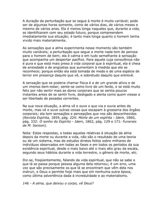 A duração da perturbação que se segue à morte é muito variável; pode
ser de algumas horas somente, como de vários dias, de vários meses e
mesmo de vários anos. Ela é menos longa naqueles que, durante a vida,
se identificaram com seu estado futuro, porque compreendem
imediatamente sua situação; é tanto mais longa quanto o homem tenha
vivido mais materialmente.
As sensações que a alma experimenta nesse momento são também
muito variáveis; a perturbação que segue a morte nada tem de penosa
para o homem de bem; ela é calma e em tudo semelhante à sensação
que acompanha um despertar pacífico. Para aquele cuja consciência não
é pura e que está mais preso à vida corporal que à espiritual, ela é cheia
de ansiedade e de angústias que aumentam à medida que ela se
reconhece; porque então ela está tomada de medo e de uma espécie de
terror em presença daquilo que vê, e sobretudo daquilo que entrevê.
A sensação que se poderia chamar física é a de um grande alívio e de
um imenso bem-estar; sente-se como livre de um fardo, e se está muito
feliz por não sentir mais as dores corporais que se sentia poucos
instantes antes de se sentir livre, desligado e alerta como quem viesse a
ser libertado de pesadas correntes.
Na sua nova situação, a alma vê e ouve o que via e ouvia antes da
morte, mas vê e ouve outras coisas que escapam à grosseria dos órgãos
corporais; ela tem sensações e percepções que nos são desconhecidas
(Revista Espírita, 1859, pág. 224: Morte de um espírita - Idem, 1860,
pág. 332: O sonho do Espírito - Idem, 1862, pág. 129 e 171: Funerais
de M. Sanson).
Nota: Estas respostas, e todas aquelas relativas à situação da alma
depois da morte ou durante a vida, não são o resultado de uma teoria
ou de um sistema, mas de estudos diretos feitos sobre milhares de
indivíduos observados em todas as fases e em todos os períodos da sua
existência espiritual, desde o mais baixo até o mais alto grau da escala,
segundo seus hábitos durante a vida terrestre, o gênero de morte, etc.
Diz-se, freqüentemente, falando da vida espiritual, que não se sabe o
que lá se passa porque pessoa alguma dela retornou; é um erro, uma
vez que são precisamente os que lá se encontram que vêm dela nos
instruir, e Deus o permite hoje mais que em nenhuma outra época,
como última advertência dada à incredulidade e ao materialismo.
146 - A alma, que deixou o corpo, vê Deus?
 