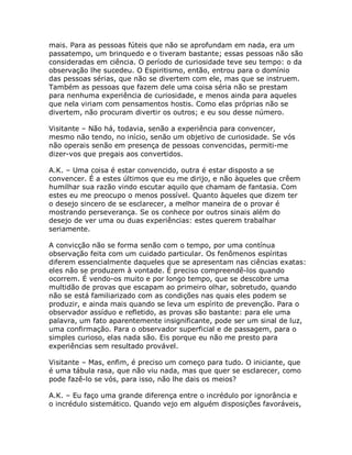 mais. Para as pessoas fúteis que não se aprofundam em nada, era um
passatempo, um brinquedo e o tiveram bastante; essas pessoas não são
consideradas em ciência. O período de curiosidade teve seu tempo: o da
observação lhe sucedeu. O Espiritismo, então, entrou para o domínio
das pessoas sérias, que não se divertem com ele, mas que se instruem.
Também as pessoas que fazem dele uma coisa séria não se prestam
para nenhuma experiência de curiosidade, e menos ainda para aqueles
que nela viriam com pensamentos hostis. Como elas próprias não se
divertem, não procuram divertir os outros; e eu sou desse número.
Visitante – Não há, todavia, senão a experiência para convencer,
mesmo não tendo, no início, senão um objetivo de curiosidade. Se vós
não operais senão em presença de pessoas convencidas, permiti-me
dizer-vos que pregais aos convertidos.
A.K. – Uma coisa é estar convencido, outra é estar disposto a se
convencer. É a estes últimos que eu me dirijo, e não àqueles que crêem
humilhar sua razão vindo escutar aquilo que chamam de fantasia. Com
estes eu me preocupo o menos possível. Quanto àqueles que dizem ter
o desejo sincero de se esclarecer, a melhor maneira de o provar é
mostrando perseverança. Se os conhece por outros sinais além do
desejo de ver uma ou duas experiências: estes querem trabalhar
seriamente.
A convicção não se forma senão com o tempo, por uma contínua
observação feita com um cuidado particular. Os fenômenos espíritas
diferem essencialmente daqueles que se apresentam nas ciências exatas:
eles não se produzem à vontade. É preciso compreendê-los quando
ocorrem. É vendo-os muito e por longo tempo, que se descobre uma
multidão de provas que escapam ao primeiro olhar, sobretudo, quando
não se está familiarizado com as condições nas quais eles podem se
produzir, e ainda mais quando se leva um espírito de prevenção. Para o
observador assíduo e refletido, as provas são bastante: para ele uma
palavra, um fato aparentemente insignificante, pode ser um sinal de luz,
uma confirmação. Para o observador superficial e de passagem, para o
simples curioso, elas nada são. Eis porque eu não me presto para
experiências sem resultado provável.
Visitante – Mas, enfim, é preciso um começo para tudo. O iniciante, que
é uma tábula rasa, que não viu nada, mas que quer se esclarecer, como
pode fazê-lo se vós, para isso, não lhe dais os meios?
A.K. – Eu faço uma grande diferença entre o incrédulo por ignorância e
o incrédulo sistemático. Quando vejo em alguém disposições favoráveis,
 