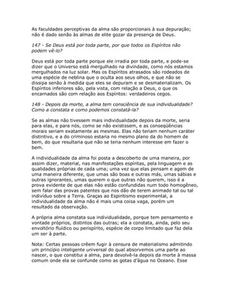 As faculdades perceptivas da alma são proporcionais à sua depuração;
não é dado senão às almas de elite gozar da presença de Deus.
147 - Se Deus está por toda parte, por que todos os Espíritos não
podem vê-lo?
Deus está por toda parte porque ele irradia por toda parte, e pode-se
dizer que o Universo está mergulhado na divindade, como nós estamos
mergulhados na luz solar. Mas os Espíritos atrasados são rodeados de
uma espécie de neblina que o oculta aos seus olhos, e que não se
dissipa senão à medida que eles se depuram e se desmaterializam. Os
Espíritos inferiores são, pela vista, com relação a Deus, o que os
encarnados são com relação aos Espíritos: verdadeiros cegos.
148 - Depois da morte, a alma tem consciência de sua individualidade?
Como a constata e como podemos constatá-la?
Se as almas não tivessem mais individualidade depois da morte, seria
para elas, e para nós, como se não existissem, e as conseqüências
morais seriam exatamente as mesmas. Elas não teriam nenhum caráter
distintivo, e a do criminoso estaria no mesmo plano da do homem de
bem, do que resultaria que não se teria nenhum interesse em fazer o
bem.
A individualidade da alma foi posta a descoberto de uma maneira, por
assim dizer, material, nas manifestações espíritas, pela linguagem e as
qualidades próprias de cada uma; uma vez que elas pensam e agem de
uma maneira diferente, que umas são boas e outras más, umas sábias e
outras ignorantes, umas querem o que outras não querem, isso é a
prova evidente de que elas não estão confundidas num todo homogêneo,
sem falar das provas patentes que nos dão de terem animado tal ou tal
indivíduo sobre a Terra. Graças ao Espiritismo experimental, a
individualidade da alma não é mais uma coisa vaga, porém um
resultado da observação.
A própria alma constata sua individualidade, porque tem pensamento e
vontade próprios, distintos das outras; ela a constata, ainda, pelo seu
envoltório fluídico ou perispírito, espécie de corpo limitado que faz dela
um ser à parte.
Nota: Certas pessoas crêem fugir à censura de materialismo admitindo
um princípio inteligente universal do qual absorvemos uma parte ao
nascer, o que constitui a alma, para devolvê-la depois da morte à massa
comum onde ela se confunde como as gotas d’água no Oceano. Esse
 
