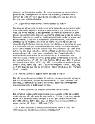 sistema, espécie de transação, não merece o nome de espiritualismo,
porque é tão desesperador quanto o materialismo; o reservatório
comum do todo universal equivaleria ao nada, uma vez que aí não
haveria mais individualidades.
149 - O gênero de morte influi sobre o estado da alma?
O estado da alma varia consideravelmente segundo o gênero de morte,
mas, sobretudo, segundo a natureza dos hábitos que teve durante a
vida. Na morte natural, o desligamento se opera gradualmente e sem
abalo; freqüentemente, ele começa mesmo antes que a vida se extinga.
Na morte violenta por suplício, suicídio ou acidente, os laços se rompem
bruscamente; o Espírito, surpreendido pelo imprevisto, fica como
atordoado pela mudança que nele se opera e não compreende sua
situação. Um fenômeno mais ou menos constante, em semelhante caso,
é a persuasão em que se acha de não estar morto, e essa ilusão pode
durar vários meses e mesmo vários anos. Nesse estado, vai, vem e crê
aplicar-se aos seus trabalhos, como se fosse ainda deste mundo, muito
espantado que não respondem quando ele fala. Essa ilusão não é
exclusivamente dos casos de mortes violentas; é encontrada nos
indivíduos cuja vida foi absorvida pelos gozos e interesses materiais. (O
Livro dos Espíritos, nº 165 - Revista Espírita, 1858, pág. 166: O suicida
da Samaritaine - Idem, 1858, pág. 326: Um espírito no enterro do seu
corpo - Idem, 1859, pág. 184: O Zuavo de Magenta - Idem, 1859, pág.
319: Um Espírito que não se crê morto - Idem, 1863, pág. 97: François
Simon Louvet).
150 - Aonde a alma vai depois de ter deixado o corpo?
Ela não se perde na imensidade do Infinito, como geralmente se figura;
ela erra no espaço e, o mais freqüentemente, no meio daqueles que
conheceu, e sobretudo daqueles que amou, podendo se transportar
instantaneamente a distâncias imensas.
151 - A alma conserva as afeições que tinha sobre a Terra?
Ela conserva todas as afeições morais; não esquece senão as afeições
materiais que não são mais da sua essência. Por isso, vem com alegria
rever seus parentes e seus amigos, e é feliz por dela se lembrarem
(Revista Espírita, 1860, pág. 202: Os amigos não nos esquecem no
outro mundo. 11 - Idem, 1862, pág. 132).
152 - A alma conserva a lembrança do que fez sobre a Terra? Se
interessa pelos trabalhos que deixou inacabados?
 