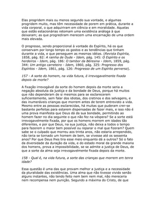 Elas progridem mais ou menos segundo sua vontade, e algumas
progridem muito, mas têm necessidade de porem em prática, durante a
vida corporal, o que adquiriram em ciência e em moralidade. Aquelas
que estão estacionárias retomam uma existência análoga à que
deixaram; as que progrediram merecem uma encarnação de uma ordem
mais elevada.
O progresso, sendo proporcional à vontade do Espírito, há os que
conservam por longo tempo os gostos e as tendências que tinham
durante a vida, e que perseguem as mesmas idéias. (Revista Espírita,
1858, pág. 82: A rainha de Oude - Idem, pág. 145: O Espírito e os
herdeiros - Idem, pág. 186: O tambor da Béresina - Idem, 1859, pág.
344: Um antigo carreteiro - Idem, 1860, pág. 325: Progresso dos
Espíritos - Idem, 1861, pág. 126: Progresso de um Espírito perverso).
157 - A sorte do homem, na vida futura, é irrevogavelmente fixada
depois da morte?
A fixação irrevogável da sorte do homem depois da morte seria a
negação absoluta da justiça e da bondade de Deus, porque há muitos
que não dependeram de si mesmos para se esclarecerem
suficientemente, sem falar dos idiotas, dos cretinos e dos selvagens, e
das inumeráveis crianças que morrem antes de terem entrevisto a vida.
Mesmo entre as pessoas esclarecidas, há muitas que puderam crer-se
bastante perfeitas para estarem dispensadas de fazer mais, e isso não é
uma prova manifesta que Deus dá da sua bondade, permitindo ao
homem fazer no dia seguinte o que não fez na véspera? Se a sorte está
irrevogavelmente fixada, por que os homens morrem em idades tão
diferentes, e por que Deus, na sua justiça, não deixa a todos o tempo
para fazerem o maior bem possível ou reparar o mal que fizeram? Quem
sabe se o culpado que morreu aos trinta anos, não estaria arrependido,
não teria se tornado um homem de bem, se vivesse até os sessenta
anos? Por que Deus lhes tira esse meio enquanto dá a outros? Só o fato
da diversidade da duração da vida, e do estado moral da grande maioria
dos homens, prova a impossibilidade, se se admite a justiça de Deus, de
que a sorte da alma seja irrevogavelmente fixada depois da morte.
158 - Qual é, na vida futura, a sorte das crianças que morrem em tenra
idade?
Essa questão é uma das que provam melhor a justiça e a necessidade
da pluralidade das existências. Uma alma que não tivesse vivido senão
alguns instantes, não tendo feito nem bem nem mal, não mereceria
nem recompensa nem punição. Segundo a máxima do Cristo, de que
 