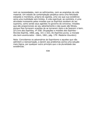 nem as necessidades, nem os sofrimentos, nem as angústias da vida
material. Um estado de contemplação perpétua seria uma felicidade
estúpida e monótona, própria do egoísta, uma vez que sua existência
seria uma inutilidade sem limites. A vida espiritual, ao contrário, é uma
atividade incessante pelas missões que os Espíritos recebem do ser
supremo, como sendo seus agentes no governo do Universo; missões
que são proporcionais ao seu adiantamento e das quais são felizes,
porque lhes fornecem ocasiões de se tornarem úteis e de fazerem o bem.
(O Livro dos Espíritos, nº 558: Ocupações e missões dos Espíritos -
Revista Espírita, 1860, pág. 321 e 322; Os Espíritos puros; a morada
dos bem-aventurados - Idem, 1861, pág. 179: Madame Gourdon).
Nota: Convidamos os adversários do Espiritismo e aqueles que não
admitem a reencarnação, a darem aos problemas acima uma solução
mais lógica, por qualquer outro princípio que o da pluralidade das
existências.
FIM
 
