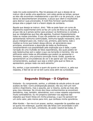 nada me custa esclarecê-lo. Mas há pessoas em que o desejo de se
instruir não é senão uma aparência: com estes perde-se tempo, porque
se eles não encontram imediatamente o que têm o ar de procurar, e que
talvez os descontentariam encontrar, o pouco que vêem é insuficiente
para destruir suas prevenções. É inútil lhes fornecer oportunidade
porque elas a julgam mal e a fazem objeto de zombaria.
Àquele que deseja se instruir, direi: "Não se pode fazer um curso de
Espiritismo experimental como se faz um curso de física ou de química,
já que não se é jamais senhor para produzir os fenômenos à vontade, e
que as inteligências que lhes são agentes, frustram freqüentemente
todas as nossas previsões. O que vós poderíeis ver acidentalmente, não
apresentando nenhuma continuidade, nenhuma ligação necessária, seria
pouco inteligível para vós. Instruí-vos, primeiro, pela teoria; lede e
meditai os livros que tratam dessa ciência; ali aprendereis seus
princípios, encontrareis a descrição de todos os fenômenos,
compreendereis sua possibilidade pela explicação que é dada, e pela
narração de uma multidão de fatos espontâneos, dos quais podeis ter
sido testemunhas sem o saber e que vos tornarão à memória. Vós vos
edificareis sobre todas as dificuldades que podem se apresentar e
formareis, assim, uma primeira convicção moral. Então, quando se
apresentarem as circunstâncias de ver e de operar por vós mesmos,
compreendereis, qualquer que seja a ordem pela qual os fatos se
apresentem, porque nada vos será estranho."
Eis, senhor, o que aconselho a quem diz querer se instruir, e, pela sua
resposta, é fácil de se ver se tem outra coisa além da curiosidade.
Segundo Diálogo - O Céptico
Visitante - Eu compreendo, senhor, a utilidade do estudo prévio do qual
acabais de falar. Como predisposição pessoal, não sou nem pró nem
contra o Espiritismo, mas o assunto, por si mesmo, excita ao mais alto
grau meu interesse. No círculo dos meus conhecimentos se encontram
partidários, mas, também, adversários; ouvi a esse respeito argumentos
muito contraditórios. Eu me proporia submeter-vos algumas das
objeções que foram feitas em minha presença, e que me parecem ter
um certo valor, pelo menos para mim, que confesso minha ignorância.
Allan Kardec – Ser-me-á um prazer, senhor, responder às questões que
se queira me endereçar, quando elas são feitas com sinceridade e sem
prevenção, sem me iludir, entretanto, de poder resolvê-las todas. O
 