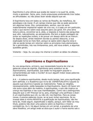 Espiritismo é uma ciência que acaba de nascer e na qual há, ainda,
muito a aprender. Seria, pois, muito presunçoso pretendendo tirar todas
as dificuldades: eu não posso dizer senão daquilo que sei.
O Espiritismo toca em todos os ramos da filosofia, da metafísica, da
psicologia e da moral. É um campo imenso que não se pode percorrer
em algumas horas. Ora, compreendeis, senhor, que me seria
materialmente impossível repetir de viva voz, e a cada um em particular,
tudo o que escrevi sobre esse assunto para uso geral. Em uma séria
leitura prévia, encontrar-se-á, aliás, a resposta à maioria das perguntas
que vêm, naturalmente, ao pensamento. Ela tem a dupla vantagem de
evitar as repetições inúteis, e de provar um desejo sério de se instruir.
Se depois disso, ainda restarem dúvida ou pontos obscuros, a sua
explicação torna-se mais fácil, porque se apóia sobre alguma coisa e
não se perde tempo em retornar sobre os princípios mais elementares.
Se o permitirdes, nós nos limitaremos, pois, até nova ordem, a algumas
questões gerais.
Visitante – Seja. Eu vos peço me chamar à ordem se delas me afastar.
Espiritismo e Espiritualismo
Eu vos perguntaria, primeiro, que necessidade haveria de criar as
palavras novas de espírita, Espiritismo para substituir as de
Espiritualismo, espiritualista, que estão na linguagem popular e
compreendidas por todo o mundo? Já ouvi alguém tratar essas palavras
de barbarismos.
A.K. – A palavra espiritualista, desde muito tempo, tem uma significação
bem definida; é a Academia que no-la dá: ESPIRITUALISTA é aquele ou
aquela cuja doutrina é oposta ao materialismo. Todas as religiões,
necessariamente, estão baseadas no Espiritualismo. Quem crê haver em
nós outra coisa além da matéria, é espiritualista, o que não implica na
crença nos Espíritos e nas suas manifestações. Como vós o distinguiríeis
daquele que o crê? Precisar-se-ia, pois, empregar uma perífrase e dizer:
é um espiritualista que crê, ou não crê, nos Espíritos. Para as coisas
novas, é preciso palavras novas, se se quer evitar equívocos. Se eu
tivesse dado à minha REVISTA a qualificação de Espiritualista, não lhe
teria de, modo algum, especificado o objeto, porque, sem faltar ao meu
título, poderia não dizer uma palavra sobre os Espíritos e mesmo
combatê-los. Eu li, há algum tempo em um jornal, a propósito de uma
obra filosófica, um artigo onde se dizia que o autor o havia escrito sob o
 