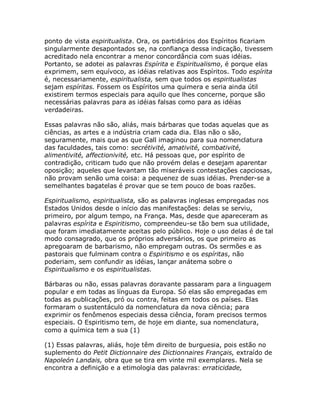 ponto de vista espiritualista. Ora, os partidários dos Espíritos ficariam
singularmente desapontados se, na confiança dessa indicação, tivessem
acreditado nela encontrar a menor concordância com suas idéias.
Portanto, se adotei as palavras Espírita e Espiritualismo, é porque elas
exprimem, sem equívoco, as idéias relativas aos Espíritos. Todo espírita
é, necessariamente, espiritualista, sem que todos os espiritualistas
sejam espíritas. Fossem os Espíritos uma quimera e seria ainda útil
existirem termos especiais para aquilo que lhes concerne, porque são
necessárias palavras para as idéias falsas como para as idéias
verdadeiras.
Essas palavras não são, aliás, mais bárbaras que todas aquelas que as
ciências, as artes e a indústria criam cada dia. Elas não o são,
seguramente, mais que as que Gall imaginou para sua nomenclatura
das faculdades, tais como: secrétivité, amativité, combativité,
alimentivité, affectionivité, etc. Há pessoas que, por espírito de
contradição, criticam tudo que não provém delas e desejam aparentar
oposição; aqueles que levantam tão miseráveis contestações capciosas,
não provam senão uma coisa: a pequenez de suas idéias. Prender-se a
semelhantes bagatelas é provar que se tem pouco de boas razões.
Espiritualismo, espiritualista, são as palavras inglesas empregadas nos
Estados Unidos desde o início das manifestações: delas se serviu,
primeiro, por algum tempo, na França. Mas, desde que apareceram as
palavras espírita e Espiritismo, compreendeu-se tão bem sua utilidade,
que foram imediatamente aceitas pelo público. Hoje o uso delas é de tal
modo consagrado, que os próprios adversários, os que primeiro as
apregoaram de barbarismo, não empregam outras. Os sermões e as
pastorais que fulminam contra o Espiritismo e os espíritas, não
poderiam, sem confundir as idéias, lançar anátema sobre o
Espiritualismo e os espiritualistas.
Bárbaras ou não, essas palavras doravante passaram para a linguagem
popular e em todas as línguas da Europa. Só elas são empregadas em
todas as publicações, pró ou contra, feitas em todos os países. Elas
formaram o sustentáculo da nomenclatura da nova ciência; para
exprimir os fenômenos especiais dessa ciência, foram precisos termos
especiais. O Espiritismo tem, de hoje em diante, sua nomenclatura,
como a química tem a sua (1)
(1) Essas palavras, aliás, hoje têm direito de burguesia, pois estão no
suplemento do Petit Dictionnaire des Dictionnaires Français, extraído de
Napoleón Landais, obra que se tira em vinte mil exemplares. Nela se
encontra a definição e a etimologia das palavras: erraticidade,
 