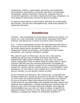 medianímico, médium, mediunidade, perispírito, pneumatografia,
pneumatofonia, psicográfico, psicografia, psicofonia, reencarnação,
sematologia, espírita, Espiritismo, estereorito, tiptologia. Elas se
encontram igualmente, com todo o desenvolvimento que comportam, na
nova edição do Dictionnaire Universel de Maurice Lachâtre.
As palavras Espiritualismo e espiritualista, aplicadas às manifestações
dos Espíritos, não são mais empregadas hoje, senão pelos adeptos da
escola dita americana.
Dissidências
Visitante – Essa diversidade na crença do que chamais uma ciência, me
parece ser a sua condenação. Se essa ciência repousasse sobre fatos
positivos, não deveria ser a mesma na América como na Europa?
A.K. – A isso eu responderei primeiro que essa diferença está mais na
forma que no fundo. Ela não consiste, na realidade, senão na maneira
de encarar alguns pontos da doutrina, mas não constitui um
antagonismo radical nos princípios, como afetam em dizer nossos
adversários, sem haverem estudado a questão.
Mas, dizei-me qual é a ciência que, em seu início, não suscitou
dissidências até que seus princípios estivessem claramente
estabelecidos? Não existem dissidências, ainda hoje, nas ciências
melhor constituídas? Todos os sábios estão de acordo sobre o mesmo
princípio? Não têm eles seus sistemas particulares? As sessões do
Instituto apresentam sempre o quadro de um entendimento perfeito e
cordial? Em medicina não há a Escola de Paris e a de Montpellier? Cada
descoberta, em uma ciência, não é ocasião de um cisma entre os que
querem avançar e os que querem manter-se atrás?
No que concerne ao Espiritismo, não é natural que, na aparição dos
primeiros fenômenos, quando se ignoravam as leis que os regiam, cada
um tenha dado seu sistema particular e os examinado à sua maneira?
Em que se tornaram todos esses sistemas primitivos isolados? Eles
ruíram diante de uma observação mais completa dos fatos. Alguns anos
bastaram para estabelecer a unidade grandiosa que prevalece hoje na
doutrina e que reúne a imensa maioria dos adeptos, salvo algumas
individualidades que, aqui como em todas as coisas, se agarram às
idéias primitivas e morrem com elas. Qual a ciência, qual a doutrina
filosófica ou religiosa que oferece um semelhante exemplo? O
 