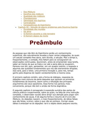 o Dos Médiuns
o Escolhos dos médiuns
o Qualidade dos médiuns
o Charlatanismo
o Identidade dos Espíritos
o Contradições
o Conseqüências do Espiritismo
• Capítulo III - Solução de alguns problemas pela Doutrina Espírita
o Pluralidade dos mundos
o Da alma
o O Homem durante a vida terrestre
o O Homem depois da morte
Preâmbulo
As pessoas que não têm do Espiritismo senão um conhecimento
superficial, são naturalmente levadas a fazer certas indagações, às quais
um estudo completo lhes daria, sem dúvida, a solução. Mas o tempo e,
freqüentemente, a vontade, lhes faltam para se consagrarem às
observações continuadas. Quereriam, antes de empreender essa tarefa,
saber ao menos do que se trata e se vale a pena dela se ocuparem.
Pareceu-nos útil, pois, apresentar, em um quadro restrito, a resposta a
algumas das questões fundamentais que nos são diariamente dirigidas.
Isso será, para o leitor, uma primeira iniciação e, para nós, tempo
ganho pela dispensa de repetir constantemente a mesma coisa.
O primeiro capítulo contém, sob a forma de diálogos, respostas às
objeções mais comuns da parte daqueles que ignoram os primeiros
fundamentos da Doutrina, assim como a refutação dos principais
argumentos dos seus opositores. Essa forma nos pareceu mais
conveniente, porque não tem a aridez da forma dogmática.
O segundo capítulo é consagrado à exposição sumária das partes da
ciência prática e experimental, sobre as quais, na falta de uma instrução
completa, o observador novato deve dirigir sua atenção para julgar com
conhecimento de causa. É de alguma forma o resumo de O Livro dos
Médiuns. As objeções nascem, o mais freqüentemente, de idéias falsas
que são feitas, a priori, sobre o que não se conhece. Corrigir essas
idéias é antecipar-se às objeções: tal é o objeto deste pequeno escrito.
 