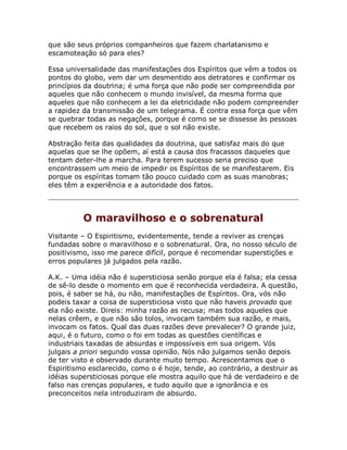 que são seus próprios companheiros que fazem charlatanismo e
escamoteação só para eles?
Essa universalidade das manifestações dos Espíritos que vêm a todos os
pontos do globo, vem dar um desmentido aos detratores e confirmar os
princípios da doutrina; é uma força que não pode ser compreendida por
aqueles que não conhecem o mundo invisível, da mesma forma que
aqueles que não conhecem a lei da eletricidade não podem compreender
a rapidez da transmissão de um telegrama. É contra essa força que vêm
se quebrar todas as negações, porque é como se se dissesse às pessoas
que recebem os raios do sol, que o sol não existe.
Abstração feita das qualidades da doutrina, que satisfaz mais do que
aquelas que se lhe opõem, aí está a causa dos fracassos daqueles que
tentam deter-lhe a marcha. Para terem sucesso seria preciso que
encontrassem um meio de impedir os Espíritos de se manifestarem. Eis
porque os espíritas tomam tão pouco cuidado com as suas manobras;
eles têm a experiência e a autoridade dos fatos.
O maravilhoso e o sobrenatural
Visitante – O Espiritismo, evidentemente, tende a reviver as crenças
fundadas sobre o maravilhoso e o sobrenatural. Ora, no nosso século de
positivismo, isso me parece difícil, porque é recomendar superstições e
erros populares já julgados pela razão.
A.K. – Uma idéia não é supersticiosa senão porque ela é falsa; ela cessa
de sê-lo desde o momento em que é reconhecida verdadeira. A questão,
pois, é saber se há, ou não, manifestações de Espíritos. Ora, vós não
podeis taxar a coisa de supersticiosa visto que não haveis provado que
ela não existe. Direis: minha razão as recusa; mas todos aqueles que
nelas crêem, e que não são tolos, invocam também sua razão, e mais,
invocam os fatos. Qual das duas razões deve prevalecer? O grande juiz,
aqui, é o futuro, como o foi em todas as questões científicas e
industriais taxadas de absurdas e impossíveis em sua origem. Vós
julgais a priori segundo vossa opinião. Nós não julgamos senão depois
de ter visto e observado durante muito tempo. Acrescentamos que o
Espiritismo esclarecido, como o é hoje, tende, ao contrário, a destruir as
idéias supersticiosas porque ele mostra aquilo que há de verdadeiro e de
falso nas crenças populares, e tudo aquilo que a ignorância e os
preconceitos nela introduziram de absurdo.
 