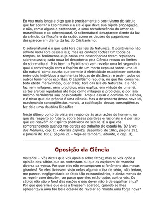Eu vou mais longe e digo que é precisamente o positivismo do século
que faz aceitar o Espiritismo e a ele é que deve sua rápida propagação,
e não, como alguns o pretendem, a uma recrudescência do amor ao
maravilhoso e ao sobrenatural. O sobrenatural desaparece diante da luz
da ciência, da filosofia e da razão, como os deuses do paganismo
desapareceram diante da luz do Cristianismo.
O sobrenatural é o que está fora das leis da Natureza. O positivismo não
admite nada fora dessas leis; mas as conhece todas? Em todos os
tempos, os fenômenos cuja causa era desconhecida foram reputados
sobrenaturais; cada nova lei descoberta pela Ciência recuou os limites
do sobrenatural. Pois bem! o Espiritismo vem revelar uma lei segundo a
qual a conversação com o Espírito de um morto repousa sobre uma lei
tão natural como aquela que permite à eletricidade estabelecer contacto
entre dois indivíduos a quinhentas léguas de distância; e assim todos os
outros fenômenos espíritas. O Espiritismo repudia, no que lhe concerne,
todo efeito maravilhoso, quer dizer, fora das leis da Natureza. Ele não
faz nem milagres, nem prodígios, mas explica, em virtude de uma lei,
certos efeitos reputados até hoje como milagres e prodígios, e por isso
mesmo demonstra sua possibilidade. Amplia assim o domínio da Ciência,
e é nisso que ele próprio é uma ciência. Mas a descoberta dessa nova lei,
ocasionando conseqüências morais, a codificação dessas conseqüências
fez dele uma doutrina filosófica.
Neste último ponto de vista ele responde às aspirações do homem, no
que diz respeito ao futuro, sobre bases positivas e racionais e é por isso
que ele convém ao Espírito positivista do século. É o que vós
compreendereis quando vos derdes ao trabalho de estudá-lo. (O Livro
dos Médiuns, cap. II - Revista Espírita, dezembro de 1861, página 393,
e janeiro de 1862, página 21 – Veja-se também, adiante, o cap. II).
Oposição da Ciência
Visitante – Vós dizeis que vos apoiais sobre fatos; mas se vos opõe a
opinião dos sábios que os contestam ou que os explicam de maneira
diversa da vossa. Por que eles não encamparam o fenômeno das mesas
girantes? Se eles tivessem visto nelas alguma coisa de sério, não teriam,
me parece, negligenciado de fatos tão extraordinários, e ainda menos de
os repelir com desdém, ao passo que eles estão todos contra vós. Os
sábios não são o farol das nações e seu dever não é de espalhar a luz?
Por que quereríeis que eles a tivessem abafado, quando se lhes
apresentava uma tão bela ocasião de revelar ao mundo uma força nova?
 