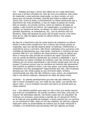 A.K. – Acabais de traçar o dever dos sábios de um modo admirável;
pena que o tenham olvidado em mais de uma circunstância. Mas antes
de responder a esta judiciosa observação, eu devo revelar um erro
grave que vós haveis cometido, dizendo que todos os sábios estão
contra nós. Como já disse, é precisamente na classe esclarecida que o
Espiritismo faz mais prosélitos, e isso em todos os países do mundo.
Eles se contam, em grande número, entre os médicos de todas as
nações, e são homens de Ciência. Os magistrados, os professores, os
artistas, os homens de letras, os oficiais, os altos funcionários, os
grandes dignitários, os eclesiásticos, etc., que se alinham sob sua
bandeira, todos são pessoas às quais não se pode recusar uma certa
dose de luz. Não há sábios senão na ciência oficial e nos corpos
constituídos?
Do fato de o Espiritismo não ter ainda direito de cidadania na ciência
oficial é motivo para condená-lo? Se a Ciência não tivesse jamais se
enganado, aqui sua opinião poderia pesar na balança; infelizmente, a
experiência prova o contrário. Não foram rejeitadas como quimeras uma
multidão de descobertas que, mais tarde, ilustraram a memória de seus
autores? Não foi a um relatório de nosso primeiro corpo de sábios que
deve a França ter sido privada da iniciativa do vapor? Quando Fulton
veio ao campo de Bolonha apresentar seu sistema a Napoleão I, que o
recomendou ao exame imediato do Instituto, este não concluiu que esse
sistema era um sonho impraticável e não tinham tempo para com ele se
ocupar? É preciso concluir que os membros do Instituto são ignorantes?
Isso justifica os epítetos triviais, e de mau gosto, que certas pessoas se
comprazem em lhes prodigalizar? Seguramente que não; não há pessoa
sensata que não renda justiça ao seu eminente saber, embora
reconhecendo que eles não são infalíveis e que, assim, seu julgamento
não é o de última instância, sobretudo em fatos de idéias novas.
Visitante – Eu admito perfeitamente que eles não são infalíveis; mas
não é menos verdadeiro que, em razão do seu saber, sua opinião tem
algum valor, e se os tivésseis convosco isso daria um grande peso ao
vosso sistema.
A.K. – Vós admitis também que cada um não é bom juiz senão naquilo
que é da sua competência. Se quereis construir uma casa, procurais um
músico? Se estivésseis doente, vos faríeis cuidar por um arquiteto? Se
tivésseis um processo, procuraríeis a opinião de um dançarino? Enfim,
se se trata de uma questão de teologia, a fareis resolver por um químico
ou um astrônomo? Não; cada um em seu trabalho. As ciências vulgares
repousam sobre as propriedades da matéria que se pode manipular à
vontade, e os fenômenos que ela produz têm por agentes as forças
 