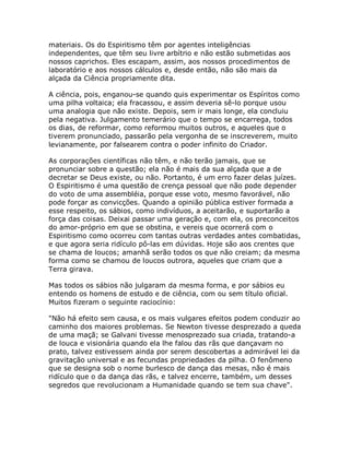 materiais. Os do Espiritismo têm por agentes inteligências
independentes, que têm seu livre arbítrio e não estão submetidas aos
nossos caprichos. Eles escapam, assim, aos nossos procedimentos de
laboratório e aos nossos cálculos e, desde então, não são mais da
alçada da Ciência propriamente dita.
A ciência, pois, enganou-se quando quis experimentar os Espíritos como
uma pilha voltaica; ela fracassou, e assim deveria sê-lo porque usou
uma analogia que não existe. Depois, sem ir mais longe, ela concluiu
pela negativa. Julgamento temerário que o tempo se encarrega, todos
os dias, de reformar, como reformou muitos outros, e aqueles que o
tiverem pronunciado, passarão pela vergonha de se inscreverem, muito
levianamente, por falsearem contra o poder infinito do Criador.
As corporações científicas não têm, e não terão jamais, que se
pronunciar sobre a questão; ela não é mais da sua alçada que a de
decretar se Deus existe, ou não. Portanto, é um erro fazer delas juízes.
O Espiritismo é uma questão de crença pessoal que não pode depender
do voto de uma assembléia, porque esse voto, mesmo favorável, não
pode forçar as convicções. Quando a opinião pública estiver formada a
esse respeito, os sábios, como indivíduos, a aceitarão, e suportarão a
força das coisas. Deixai passar uma geração e, com ela, os preconceitos
do amor-próprio em que se obstina, e vereis que ocorrerá com o
Espiritismo como ocorreu com tantas outras verdades antes combatidas,
e que agora seria ridículo pô-las em dúvidas. Hoje são aos crentes que
se chama de loucos; amanhã serão todos os que não creiam; da mesma
forma como se chamou de loucos outrora, aqueles que criam que a
Terra girava.
Mas todos os sábios não julgaram da mesma forma, e por sábios eu
entendo os homens de estudo e de ciência, com ou sem título oficial.
Muitos fizeram o seguinte raciocínio:
"Não há efeito sem causa, e os mais vulgares efeitos podem conduzir ao
caminho dos maiores problemas. Se Newton tivesse desprezado a queda
de uma maçã; se Galvani tivesse menosprezado sua criada, tratando-a
de louca e visionária quando ela lhe falou das rãs que dançavam no
prato, talvez estivessem ainda por serem descobertas a admirável lei da
gravitação universal e as fecundas propriedades da pilha. O fenômeno
que se designa sob o nome burlesco de dança das mesas, não é mais
ridículo que o da dança das rãs, e talvez encerre, também, um desses
segredos que revolucionam a Humanidade quando se tem sua chave".
 