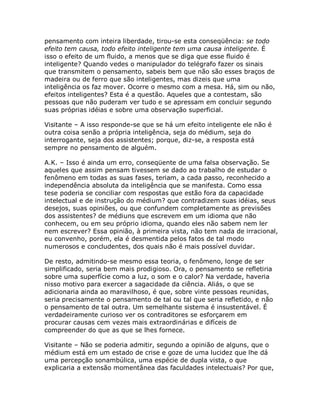 pensamento com inteira liberdade, tirou-se esta conseqüência: se todo
efeito tem causa, todo efeito inteligente tem uma causa inteligente. É
isso o efeito de um fluido, a menos que se diga que esse fluido é
inteligente? Quando vedes o manipulador do telégrafo fazer os sinais
que transmitem o pensamento, sabeis bem que não são esses braços de
madeira ou de ferro que são inteligentes, mas dizeis que uma
inteligência os faz mover. Ocorre o mesmo com a mesa. Há, sim ou não,
efeitos inteligentes? Esta é a questão. Aqueles que a contestam, são
pessoas que não puderam ver tudo e se apressam em concluir segundo
suas próprias idéias e sobre uma observação superficial.
Visitante – A isso responde-se que se há um efeito inteligente ele não é
outra coisa senão a própria inteligência, seja do médium, seja do
interrogante, seja dos assistentes; porque, diz-se, a resposta está
sempre no pensamento de alguém.
A.K. – Isso é ainda um erro, conseqüente de uma falsa observação. Se
aqueles que assim pensam tivessem se dado ao trabalho de estudar o
fenômeno em todas as suas fases, teriam, a cada passo, reconhecido a
independência absoluta da inteligência que se manifesta. Como essa
tese poderia se conciliar com respostas que estão fora da capacidade
intelectual e de instrução do médium? que contradizem suas idéias, seus
desejos, suas opiniões, ou que confundem completamente as previsões
dos assistentes? de médiuns que escrevem em um idioma que não
conhecem, ou em seu próprio idioma, quando eles não sabem nem ler
nem escrever? Essa opinião, à primeira vista, não tem nada de irracional,
eu convenho, porém, ela é desmentida pelos fatos de tal modo
numerosos e concludentes, dos quais não é mais possível duvidar.
De resto, admitindo-se mesmo essa teoria, o fenômeno, longe de ser
simplificado, seria bem mais prodigioso. Ora, o pensamento se refletiria
sobre uma superfície como a luz, o som e o calor? Na verdade, haveria
nisso motivo para exercer a sagacidade da ciência. Aliás, o que se
adicionaria ainda ao maravilhoso, é que, sobre vinte pessoas reunidas,
seria precisamente o pensamento de tal ou tal que seria refletido, e não
o pensamento de tal outra. Um semelhante sistema é insustentável. É
verdadeiramente curioso ver os contraditores se esforçarem em
procurar causas cem vezes mais extraordinárias e difíceis de
compreender do que as que se lhes fornece.
Visitante – Não se poderia admitir, segundo a opinião de alguns, que o
médium está em um estado de crise e goze de uma lucidez que lhe dá
uma percepção sonambúlica, uma espécie de dupla vista, o que
explicaria a extensão momentânea das faculdades intelectuais? Por que,
 