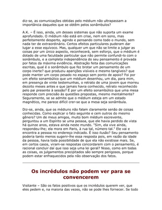 diz-se, as comunicações obtidas pelo médium não ultrapassam a
importância daqueles que se obtêm pelos sonâmbulos?
A.K. – É isso, ainda, um desses sistemas que não suporta um exame
aprofundado. O médium não está em crise, nem em sono, mas
perfeitamente desperto, agindo e pensando como todo o mundo, sem
nada ter de extraordinário. Certos efeitos particulares puderam dar
lugar a esse equívoco. Mas, qualquer um que não se limite a julgar as
coisas por um único aspecto, reconhecerá, sem esforço, que o médium é
dotado de uma faculdade particular que não permite confundi-lo com o
sonâmbulo, e a completa independência do seu pensamento é provada
por fatos da máxima evidência. Abstração feita das comunicações
escritas, qual é o sonâmbulo que fez brotar um pensamento de um
corpo inerte? que produziu aparições visíveis e mesmo tangíveis? que
pode manter um corpo pesado no espaço sem ponto de apoio? Foi por
um efeito sonambúlico que um médium desenhou, um dia, para mim,
em presença de vinte testemunhas, o retrato de uma jovem que morreu
dezoito meses antes e que jamais havia conhecido, retrato reconhecido
pelo pai presente à sessão? É por um efeito sonambúlico que uma mesa
responde com precisão às questões propostas, mesmo mentalmente?
Seguramente, se se admite que o médium esteja em um estado
magnético, me parece difícil crer-se que a mesa seja sonâmbula.
Diz-se, ainda, que os médiuns não falam claramente senão de coisas
conhecidas. Como explicar o fato seguinte e cem outros do mesmo
gênero? Um de meus amigos, muito bom médium escrevente,
perguntou a um Espírito se uma pessoa, que ele havia perdido de vista
há quinze anos, estava ainda neste mundo. "Sim, ela vive ainda,
respondeu-lhe; ela mora em Paris, à rua tal, número tal." Ele vai e
encontra a pessoa no endereço indicado. É isso ilusão? Seu pensamento
poderia tanto menos sugerir-lhe essa resposta pois, em razão da idade
da pessoa, havia toda possibilidade de que ela não existisse mais. Se,
em certos casos, viram-se respostas concordarem com o pensamento, é
racional concluir daí que isso seja uma lei geral? Nisso, como em todas
as coisas, os julgamentos precipitados são sempre perigosos, porque
podem estar enfraquecidos pela não observação dos fatos.
Os incrédulos não podem ver para se
convencerem
Visitante – São os fatos positivos que os incrédulos querem ver, que
eles pedem e, na maioria das vezes, não se pode lhes fornecer. Se todo
 