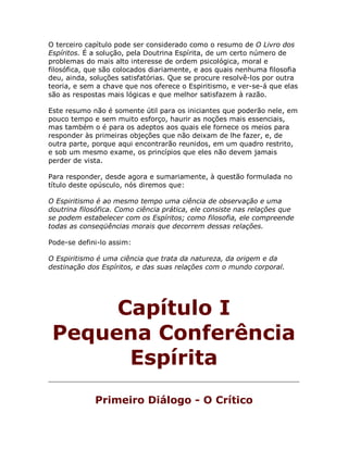 O terceiro capítulo pode ser considerado como o resumo de O Livro dos
Espíritos. É a solução, pela Doutrina Espírita, de um certo número de
problemas do mais alto interesse de ordem psicológica, moral e
filosófica, que são colocados diariamente, e aos quais nenhuma filosofia
deu, ainda, soluções satisfatórias. Que se procure resolvê-los por outra
teoria, e sem a chave que nos oferece o Espiritismo, e ver-se-á que elas
são as respostas mais lógicas e que melhor satisfazem à razão.
Este resumo não é somente útil para os iniciantes que poderão nele, em
pouco tempo e sem muito esforço, haurir as noções mais essenciais,
mas também o é para os adeptos aos quais ele fornece os meios para
responder às primeiras objeções que não deixam de lhe fazer, e, de
outra parte, porque aqui encontrarão reunidos, em um quadro restrito,
e sob um mesmo exame, os princípios que eles não devem jamais
perder de vista.
Para responder, desde agora e sumariamente, à questão formulada no
título deste opúsculo, nós diremos que:
O Espiritismo é ao mesmo tempo uma ciência de observação e uma
doutrina filosófica. Como ciência prática, ele consiste nas relações que
se podem estabelecer com os Espíritos; como filosofia, ele compreende
todas as conseqüências morais que decorrem dessas relações.
Pode-se defini-lo assim:
O Espiritismo é uma ciência que trata da natureza, da origem e da
destinação dos Espíritos, e das suas relações com o mundo corporal.
Capítulo I
Pequena Conferência
Espírita
Primeiro Diálogo - O Crítico
 
