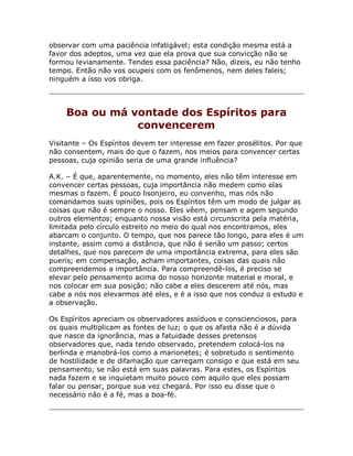 observar com uma paciência infatigável; esta condição mesma está a
favor dos adeptos, uma vez que ela prova que sua convicção não se
formou levianamente. Tendes essa paciência? Não, dizeis, eu não tenho
tempo. Então não vos ocupeis com os fenômenos, nem deles faleis;
ninguém a isso vos obriga.
Boa ou má vontade dos Espíritos para
convencerem
Visitante – Os Espíritos devem ter interesse em fazer prosélitos. Por que
não consentem, mais do que o fazem, nos meios para convencer certas
pessoas, cuja opinião seria de uma grande influência?
A.K. – É que, aparentemente, no momento, eles não têm interesse em
convencer certas pessoas, cuja importância não medem como elas
mesmas o fazem. É pouco lisonjeiro, eu convenho, mas nós não
comandamos suas opiniões, pois os Espíritos têm um modo de julgar as
coisas que não é sempre o nosso. Eles vêem, pensam e agem segundo
outros elementos; enquanto nossa visão está circunscrita pela matéria,
limitada pelo círculo estreito no meio do qual nos encontramos, eles
abarcam o conjunto. O tempo, que nos parece tão longo, para eles é um
instante, assim como a distância, que não é senão um passo; certos
detalhes, que nos parecem de uma importância extrema, para eles são
pueris; em compensação, acham importantes, coisas das quais não
compreendemos a importância. Para compreendê-los, é preciso se
elevar pelo pensamento acima do nosso horizonte material e moral, e
nos colocar em sua posição; não cabe a eles descerem até nós, mas
cabe a nós nos elevarmos até eles, e é a isso que nos conduz o estudo e
a observação.
Os Espíritos apreciam os observadores assíduos e conscienciosos, para
os quais multiplicam as fontes de luz; o que os afasta não é a dúvida
que nasce da ignorância, mas a fatuidade desses pretensos
observadores que, nada tendo observado, pretendem colocá-los na
berlinda e manobrá-los como a marionetes; é sobretudo o sentimento
de hostilidade e de difamação que carregam consigo e que está em seu
pensamento, se não está em suas palavras. Para estes, os Espíritos
nada fazem e se inquietam muito pouco com aquilo que eles possam
falar ou pensar, porque sua vez chegará. Por isso eu disse que o
necessário não é a fé, mas a boa-fé.
 
