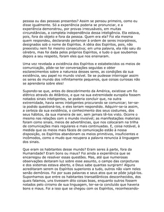 pessoa ou das pessoas presentes? Assim se pensou primeiro, como eu
disse igualmente. Só a experiência poderia se pronunciar, e a
experiência demonstrou, por provas irrecusáveis, em muitas
circunstâncias, a completa independência dessa inteligência. Ela estava,
pois, fora do objeto e fora da pessoa. Quem era ela? Foi ela mesma
quem respondeu, declarando pertencer à ordem de seres incorpóreos,
designados sob o nome de Espíritos. A idéia dos Espíritos, pois, não
preexistiu nem foi mesmo consecutiva; em uma palavra, ela não saiu do
cérebro, mas foi dada pelos próprios Espíritos, e tudo o que soubemos
depois a seu respeito, foram eles que nos ensinaram.
Uma vez revelada a existência dos Espíritos e estabelecidos os meios de
comunicação, pôde-se ter conversações seguidas e obter
esclarecimentos sobre a natureza desses seres, as condições da sua
existência, seu papel no mundo visível. Se se pudesse interrogar assim
os seres do mundo dos infinitamente pequenos, que coisas curiosas não
se aprenderia sobre eles!
Supondo-se que, antes do descobrimento da América, existisse um fio
elétrico através do Atlântico, e que na sua extremidade européia fossem
notados sinais inteligentes, se poderia concluir que, na outra
extremidade, havia seres inteligentes procurando se comunicar; ter-se-
ia podido questioná-los, e eles teriam respondido. Adquirir-se-ia assim,
a certeza da sua existência, o conhecimento dos seus costumes, dos
seus hábitos, da sua maneira de ser, sem jamais tê-los visto. Ocorre o
mesmo nas relações com o mundo invisível; as manifestações materiais
foram como sinais, meios de advertências, que nos colocaram na trilha
de comunicações mais regulares e mais continuadas. E, coisa notável, à
medida que os meios mais fáceis de comunicação estão à nossa
disposição, os Espíritos abandonam os meios primitivos, insuficientes e
incômodos, como o mudo que recupera a palavra renuncia à linguagem
dos sinais.
Que eram os habitantes desse mundo? Eram seres à parte, fora da
Humanidade? Eram bons ou maus? Foi ainda a experiência que se
encarregou de resolver essas questões. Mas, até que numerosas
observações deitaram luz sobre esse assunto, o campo das conjecturas
e dos sistemas estava aberto, e Deus sabe quantas surgiram! Alguns
acreditaram serem os Espíritos superiores a tudo, outros não viam neles
senão demônios. Foi por suas palavras e seus atos que se pôde julgá-los.
Suponhamos que entre os habitantes transatlânticos desconhecidos, dos
quais falamos, uns tivessem dito coisas boas, enquanto outros fossem
notados pelo cinismo de sua linguagem, ter-se-ia concluído que haveria
bons e maus. Foi a isso que se chegou com os Espíritos, reconhecendo-
 