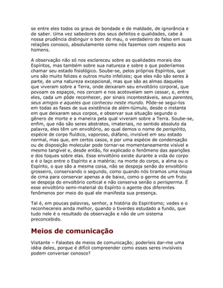 se entre eles todos os graus de bondade e de maldade, de ignorância e
de saber. Uma vez sabedores dos seus defeitos e qualidades, cabe à
nossa prudência distinguir o bom do mau, o verdadeiro do falso em suas
relações conosco, absolutamente como nós fazemos com respeito aos
homens.
A observação não só nos esclareceu sobre as qualidades morais dos
Espíritos, mas também sobre sua natureza e sobre o que poderíamos
chamar seu estado fisiológico. Soube-se, pelos próprios Espíritos, que
uns são muito felizes e outros muito infelizes; que eles não são seres à
parte, de uma natureza excepcional, mas que são as almas daqueles
que viveram sobre a Terra, onde deixaram seu envoltório corporal, que
povoam os espaços, nos cercam e nos acotovelam sem cessar, e, entre
eles, cada um pôde reconhecer, por sinais incontestáveis, seus parentes,
seus amigos e aqueles que conheceu neste mundo. Pôde-se segui-los
em todas as fases de sua existência de além-túmulo, desde o instante
em que deixaram seus corpos, e observar sua situação segundo o
gênero de morte e a maneira pela qual viveram sobre a Terra. Soube-se,
enfim, que não são seres abstratos, imateriais, no sentido absoluto da
palavra, eles têm um envoltório, ao qual demos o nome de perispírito,
espécie de corpo fluídico, vaporoso, diáfano, invisível em seu estado
normal, mas que, em certos casos, e por uma espécie de condensação
ou de disposição molecular pode tornar-se momentaneamente visível e
mesmo tangível e, desde então, foi explicado o fenômeno das aparições
e dos toques sobre elas. Esse envoltório existe durante a vida do corpo
e é o laço entre o Espírito e a matéria; na morte do corpo, a alma ou o
Espírito, o que são a mesma coisa, não se despoja senão do envoltório
grosseiro, conservando o segundo, como quando nós tiramos uma roupa
de cima para conservar apenas a de baixo, como o germe de um fruto
se despoja do envoltório cortical e não conserva senão o perisperma. É
esse envoltório semi-material do Espírito o agente dos diferentes
fenômenos por meio do qual ele manifesta sua presença.
Tal é, em poucas palavras, senhor, a história do Espiritismo; vedes e o
reconhecereis ainda melhor, quando o tiverdes estudado a fundo, que
tudo nele é o resultado da observação e não de um sistema
preconcebido.
Meios de comunicação
Visitante – Falastes de meios de comunicação; poderíeis dar-me uma
idéia deles, porque é difícil compreender como esses seres invisíveis
podem conversar conosco?
 