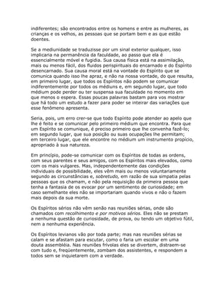 indiferentes; são encontrados entre os homens e entre as mulheres, as
crianças e os velhos, as pessoas que se portam bem e as que estão
doentes.
Se a mediunidade se traduzisse por um sinal exterior qualquer, isso
implicaria na permanência da faculdade, ao passo que ela é
essencialmente móvel e fugidia. Sua causa física está na assimilação,
mais ou menos fácil, dos fluidos perispirituais do encarnado e do Espírito
desencarnado. Sua causa moral está na vontade do Espírito que se
comunica quando isso lhe apraz, e não na nossa vontade, do que resulta,
em primeiro lugar, que todos os Espíritos não podem se comunicar
indiferentemente por todos os médiuns e, em segundo lugar, que todo
médium pode perder ou ter suspensa sua faculdade no momento em
que menos o espera. Essas poucas palavras bastam para vos mostrar
que há todo um estudo a fazer para poder se inteirar das variações que
esse fenômeno apresenta.
Seria, pois, um erro crer-se que todo Espírito pode atender ao apelo que
lhe é feito e se comunicar pelo primeiro médium que encontra. Para que
um Espírito se comunique, é preciso primeiro que lhe convenha fazê-lo;
em segundo lugar, que sua posição ou suas ocupações lhe permitam;
em terceiro lugar, que ele encontre no médium um instrumento propício,
apropriado à sua natureza.
Em princípio, pode-se comunicar com os Espíritos de todas as ordens,
com seus parentes e seus amigos, com os Espíritos mais elevados, como
com os mais vulgares. Mas, independentemente das condições
individuais de possibilidade, eles vêm mais ou menos voluntariamente
segundo as circunstâncias e, sobretudo, em razão de sua simpatia pelas
pessoas que os chamam, e não pela requisição da primeira pessoa que
tenha a fantasia de os evocar por um sentimento de curiosidade; em
caso semelhante eles não se importariam quando vivos e não o fazem
mais depois da sua morte.
Os Espíritos sérios não vêm senão nas reuniões sérias, onde são
chamados com recolhimento e por motivos sérios. Eles não se prestam
a nenhuma questão de curiosidade, de prova, ou tendo um objetivo fútil,
nem a nenhuma experiência.
Os Espíritos levianos vão por toda parte; mas nas reuniões sérias se
calam e se afastam para escutar, como o faria um escolar em uma
douta assembléia. Nas reuniões frívolas eles se divertem, distraem-se
com tudo e, freqüentemente, zombam dos assistentes, e respondem a
todos sem se inquietarem com a verdade.
 
