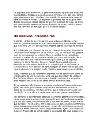 Os Espíritos ditos batedores, e geralmente todos aqueles que produzem
manifestações físicas, são de uma ordem inferior, sem, por isso, serem
essencialmente maus; eles têm uma aptidão de alguma sorte especial
para os efeitos materiais. Os Espíritos superiores não se ocupam mais
dessas coisas que nossos sábios de fazerem exibição de força; se disso
têm necessidade, servem-se desses Espíritos de ordem inferior, como
nós nos servimos de serviçais para o trabalho pesado.
Os médiuns interesseiros
Visitante – Antes de se entregarem a um estudo de fôlego, certas
pessoas gostariam de ter a certeza de não perderem seu tempo, certeza
que lhes daria um fato concludente, mesmo obtido ao preço do dinheiro.
A.K. – Naquele que não quer se dar ao trabalho de estudar, há mais de
curiosidade que desejo real de se instruir. Ora, os Espíritos não gostam
mais de curiosos que eu próprio. Aliás, a cupidez lhes é, sobretudo,
antipática, e eles não se prestam a nada que possa satisfazê-la. Seria
preciso ter deles uma idéia bem errada para crer que os Espíritos
superiores, como Fénelon, Bossuet, Pascal, Santo Agostinho, por
exemplo, se colocassem às ordens do primeiro que os solicitasse, a
tanto por hora. Não, senhor, as comunicações de além-túmulo são uma
coisa muito grave, e exigem muito respeito, para servirem de exibição.
Aliás, sabemos que os fenômenos espíritas não se desenrolam como as
engrenagens de um mecanismo, uma vez que dependem da vontade
dos Espíritos. Mesmo admitindo-se a aptidão medianímica, ninguém
pode responsabilizar-se de os obter em tal momento dado.
Se os incrédulos são levados a suspeitarem da boa-fé dos médiuns em
geral, seria bem pior se estes tivessem um estimulante interesse;
poder-se-ia suspeitar, com todo direito, que o médium retribuiria com
simulação, porque ele precisaria, antes de tudo, ganhar seu dinheiro.
Não somente o desinteresse absoluto é a melhor garantia de sinceridade,
como repugnaria à razão evocar a peso de ouro os Espíritos de pessoas
que nos são caras, supondo que eles a isso consentissem, o que é mais
que duvidoso. Não haveria, em todos os casos, senão Espíritos inferiores,
pouco escrupulosos quanto aos meios, e que não mereceriam nenhuma
confiança. Estes mesmos, ainda, freqüentemente, agem com um prazer
maldoso, frustrando as combinações e os cálculos dos seus evocadores.
 