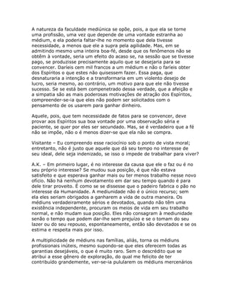 A natureza da faculdade mediúnica se opõe, pois, a que ela se torne
uma profissão, uma vez que depende de uma vontade estranha ao
médium, e ela poderia faltar-lhe no momento que dela tivesse
necessidade, a menos que ele a supra pela agilidade. Mas, em se
admitindo mesmo uma inteira boa-fé, desde que os fenômenos não se
obtêm à vontade, seria um efeito do acaso se, na sessão que se tivesse
pago, se produzisse precisamente aquilo que se desejaria para se
convencer. Daríeis cem mil francos a um médium e não o faríeis obter
dos Espíritos o que estes não quisessem fazer. Essa paga, que
desnaturaria a intenção e a transformaria em um violento desejo de
lucro, seria mesmo, ao contrário, um motivo para que ele não tivesse
sucesso. Se se está bem compenetrado dessa verdade, que a afeição e
a simpatia são as mais poderosas motivações de atração dos Espíritos,
compreender-se-ia que eles não podem ser solicitados com o
pensamento de os usarem para ganhar dinheiro.
Aquele, pois, que tem necessidade de fatos para se convencer, deve
provar aos Espíritos sua boa vontade por uma observação séria e
paciente, se quer por eles ser secundado. Mas, se é verdadeiro que a fé
não se impõe, não o é menos dizer-se que ela não se compra.
Visitante – Eu compreendo esse raciocínio sob o ponto de vista moral;
entretanto, não é justo que aquele que dá seu tempo no interesse de
seu ideal, dele seja indenizado, se isso o impede de trabalhar para viver?
A.K. – Em primeiro lugar, é no interesse da causa que ele o faz ou é no
seu próprio interesse? Se mudou sua posição, é que não estava
satisfeito e que esperava ganhar mais ou ter menos trabalho nesse novo
ofício. Não há nenhum devotamento em dar seu tempo quando é para
dele tirar proveito. É como se se dissesse que o padeiro fabrica o pão no
interesse da Humanidade. A mediunidade não é o único recurso; sem
ela eles seriam obrigados a ganharem a vida de outra maneira. Os
médiuns verdadeiramente sérios e devotados, quando não têm uma
existência independente, procuram os meios de vida em seu trabalho
normal, e não mudam sua posição. Eles não consagram à mediunidade
senão o tempo que podem dar-lhe sem prejuízo e se o tomam do seu
lazer ou do seu repouso, espontaneamente, então são devotados e se os
estima e respeita mais por isso.
A multiplicidade de médiuns nas famílias, aliás, torna os médiuns
profissionais inúteis, mesmo supondo-se que eles oferecem todas as
garantias desejáveis, o que é muito raro. Sem o descrédito que se
atribui a esse gênero de exploração, do qual me felicito de ter
contribuído grandemente, ver-se-ia pulularem os médiuns mercenários
 