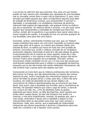 e os jornais se cobrirem dos seus anúncios. Ora, para um que tivesse
podido ser leal, haveria cem charlatães que, abusando de uma faculdade
real ou simulada, teriam feito o maior mal ao Espiritismo. É, pois, como
princípio que todos aqueles que vêem no Espiritismo alguma coisa além
de exibição de fenômenos curiosos, que compreendem e estimam a
dignidade, a consideração e os verdadeiros interesses da doutrina,
reprovam toda espécie de especulação, sob qualquer forma ou disfarce
que ela se apresente. Os médiuns sérios e sinceros, e eu dou esse nome
àqueles que compreendem a santidade do mandato que Deus lhes
confiou, evitam até na aparência o que poderia fazer pairar sobre eles a
menor suspeita de cupidez. A acusação de tirar um proveito qualquer de
sua faculdade, seria para eles uma injúria.
Concordai, senhor, inteiramente incrédulo que sois, que um médium
nessas condições faria sobre vós uma outra impressão se tivésseis pago
vosso lugar para vê-lo operar, ou mesmo que tivésseis obtido uma
entrada de favor, se sabíeis que havia em tudo isso uma questão de
dinheiro. Concordai que, vendo o médium animado de um verdadeiro
sentimento religioso, estimulado só pela fé e não pelo desejo de ganho,
involuntariamente ele se imporia ao vosso respeito, fosse ele o mais
humilde proletário, e vos inspiraria mais confiança, porque não teríeis
nenhum motivo para suspeitar de sua lealdade. Pois bem, senhor,
encontrareis nestas condições mil por um, e é isso uma das causas que
contribuíram poderosamente para o crédito e a propagação da doutrina,
enquanto que se ela não tivesse tido senão intérpretes interesseiros, ela
não contaria hoje a quarta parte dos adeptos que tem.
Compreende-se muito bem que os médiuns profissionais são raríssimos,
pelo menos na França; que são desconhecidos na maioria dos centros
espíritas do país, onde a reputação dos mercenários bastaria para os
excluir de todos os grupos sérios, e onde, para eles, o ofício não seria
lucrativo, em razão do descrédito de que seriam objeto e da
concorrência de médiuns desinteressados que se encontram por toda
parte. Para suprir, seja a faculdade que lhe falta, seja a insuficiência da
clientela, há supostos médiuns que usam o jogo de cartas, a clara de
ovo, a borra de café, etc., a fim de satisfazer todos os gostos,
esperando por esses meios, na falta dos Espíritos, atrair aqueles que
ainda crêem nessas tolices. Se eles não fizessem mal senão a si
mesmos, o mal seria insignificante; contudo, há pessoas que, sem ir
mais longe, confundem o abuso com a realidade e depois os mal
intencionados delas se aproveitam para dizer que nisso consiste o
Espiritismo. Vede, pois, senhor, que a exploração da mediunidade
conduzindo aos abusos prejudiciais à doutrina, o Espiritismo sério tem
razão de a condenar e de a repudiar como auxiliar.
 
