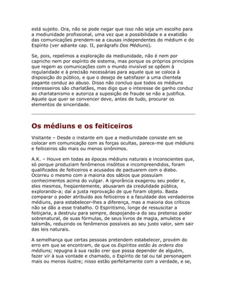 está sujeito. Ora, não se pode negar que isso não seja um escolho para
a mediunidade profissional, uma vez que a possibilidade e a exatidão
das comunicações prendem-se a causas independentes do médium e do
Espírito (ver adiante cap. II, parágrafo Dos Médiuns).
Se, pois, repelimos a exploração da mediunidade, não é nem por
capricho nem por espírito de sistema, mas porque os próprios princípios
que regem as comunicações com o mundo invisível se opõem à
regularidade e à precisão necessárias para aquele que se coloca à
disposição do público, e que o desejo de satisfazer a uma clientela
pagante conduz ao abuso. Disso não concluo que todos os médiuns
interesseiros são charlatães, mas digo que o interesse de ganho conduz
ao charlatanismo e autoriza a suposição de fraude se não a justifica.
Aquele que quer se convencer deve, antes de tudo, procurar os
elementos de sinceridade.
Os médiuns e os feiticeiros
Visitante – Desde o instante em que a mediunidade consiste em se
colocar em comunicação com as forças ocultas, parece-me que médiuns
e feiticeiros são mais ou menos sinônimos.
A.K. – Houve em todas as épocas médiuns naturais e inconscientes que,
só porque produziam fenômenos insólitos e incompreendidos, foram
qualificados de feiticeiros e acusados de pactuarem com o diabo.
Ocorreu o mesmo com a maioria dos sábios que possuíam
conhecimentos acima do vulgar. A ignorância exagerou seu poder e,
eles mesmos, freqüentemente, abusaram da credulidade pública,
explorando-a; daí a justa reprovação de que foram objeto. Basta
comparar o poder atribuído aos feiticeiros e a faculdade dos verdadeiros
médiuns, para estabelecer-lhes a diferença, mas a maioria dos críticos
não se dão a esse trabalho. O Espiritismo, longe de ressuscitar a
feitiçaria, a destruiu para sempre, despojando-a do seu pretenso poder
sobrenatural, de suas fórmulas, de seus livros de magia, amuletos e
talismãs, reduzindo os fenômenos possíveis ao seu justo valor, sem sair
das leis naturais.
A semelhança que certas pessoas pretendem estabelecer, provém do
erro em que se encontram, de que os Espíritos estão às ordens dos
médiuns; repugna à sua razão crer que possa depender de alguém,
fazer vir à sua vontade e chamado, o Espírito de tal ou tal personagem
mais ou menos ilustre; nisso estão perfeitamente com a verdade, e se,
 