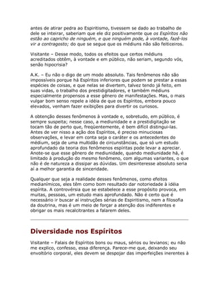 antes de atirar pedra ao Espiritismo, tivessem se dado ao trabalho de
dele se inteirar, saberiam que ele diz positivamente que os Espíritos não
estão ao capricho de ninguém, e que ninguém pode, à vontade, fazê-los
vir a contragosto; do que se segue que os médiuns não são feiticeiros.
Visitante – Desse modo, todos os efeitos que certos médiuns
acreditados obtêm, à vontade e em público, não seriam, segundo vós,
senão hipocrisia?
A.K. – Eu não o digo de um modo absoluto. Tais fenômenos não são
impossíveis porque há Espíritos inferiores que podem se prestar a essas
espécies de coisas, e que nelas se divertem, talvez tendo já feito, em
suas vidas, o trabalho dos prestidigitadores, e também médiuns
especialmente propensos a esse gênero de manifestações. Mas, o mais
vulgar bom senso repele a idéia de que os Espíritos, embora pouco
elevados, venham fazer exibições para divertir os curiosos.
A obtenção desses fenômenos à vontade e, sobretudo, em público, é
sempre suspeita; nesse caso, a mediunidade e a prestidigitação se
tocam tão de perto que, freqüentemente, é bem difícil distingui-las.
Antes de ver nisso a ação dos Espíritos, é preciso minuciosas
observações, e levar em conta seja o caráter e os antecedentes do
médium, seja de uma multidão de circunstâncias, que só um estudo
aprofundado da teoria dos fenômenos espíritas pode levar a apreciar.
Anote-se que esse gênero de mediunidade, quando mediunidade há, é
limitado à produção do mesmo fenômeno, com algumas variantes, o que
não é de natureza a dissipar as dúvidas. Um desinteresse absoluto seria
aí a melhor garantia de sinceridade.
Qualquer que seja a realidade desses fenômenos, como efeitos
medianímicos, eles têm como bom resultado dar notoriedade à idéia
espírita. A controvérsia que se estabelece a esse propósito provoca, em
muitas, pessoas, um estudo mais aprofundado. Não é certo que é
necessário ir buscar aí instruções sérias de Espiritismo, nem a filosofia
da doutrina, mas é um meio de forçar a atenção dos indiferentes e
obrigar os mais recalcitrantes a falarem deles.
Diversidade nos Espíritos
Visitante – Falais de Espíritos bons ou maus, sérios ou levianos; eu não
me explico, confesso, essa diferença. Parece-me que, deixando seu
envoltório corporal, eles devem se despojar das imperfeições inerentes à
 