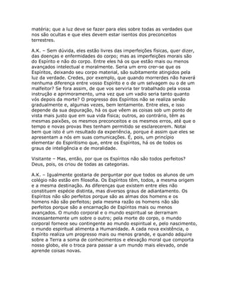matéria; que a luz deve se fazer para eles sobre todas as verdades que
nos são ocultas e que eles devem estar isentos dos preconceitos
terrestres.
A.K. – Sem dúvida, eles estão livres das imperfeições físicas, quer dizer,
das doenças e enfermidades do corpo; mas as imperfeições morais são
do Espírito e não do corpo. Entre eles há os que estão mais ou menos
avançados intelectual e moralmente. Seria um erro crer-se que os
Espíritos, deixando seu corpo material, são subitamente atingidos pela
luz da verdade. Credes, por exemplo, que quando morrerdes não haverá
nenhuma diferença entre vosso Espírito e o de um selvagem ou o de um
malfeitor? Se fora assim, de que vos serviria ter trabalhado pela vossa
instrução e aprimoramento, uma vez que um vadio seria tanto quanto
vós depois da morte? O progresso dos Espíritos não se realiza senão
gradualmente e, algumas vezes, bem lentamente. Entre eles, e isso
depende da sua depuração, há os que vêem as coisas sob um ponto de
vista mais justo que em sua vida física; outros, ao contrário, têm as
mesmas paixões, os mesmos preconceitos e os mesmos erros, até que o
tempo e novas provas lhes tenham permitido se esclarecerem. Notai
bem que isto é um resultado da experiência, porque é assim que eles se
apresentam a nós em suas comunicações. É, pois, um princípio
elementar do Espiritismo que, entre os Espíritos, há os de todos os
graus de inteligência e de moralidade.
Visitante – Mas, então, por que os Espíritos não são todos perfeitos?
Deus, pois, os criou de todas as categorias.
A.K. – Igualmente gostaria de perguntar por que todos os alunos de um
colégio não estão em filosofia. Os Espíritos têm, todos, a mesma origem
e a mesma destinação. As diferenças que existem entre eles não
constituem espécie distinta, mas diversos graus de adiantamento. Os
Espíritos não são perfeitos porque são as almas dos homens e os
homens não são perfeitos; pela mesma razão os homens não são
perfeitos porque são a encarnação de Espíritos mais ou menos
avançados. O mundo corporal e o mundo espiritual se derramam
incessantemente um sobre o outro; pela morte do corpo, o mundo
corporal fornece seu contingente ao mundo espiritual e, pelo nascimento,
o mundo espiritual alimenta a Humanidade. A cada nova existência, o
Espírito realiza um progresso mais ou menos grande, e quando adquire
sobre a Terra a soma de conhecimentos e elevação moral que comporta
nosso globo, ele o troca para passar a um mundo mais elevado, onde
aprende coisas novas.
 