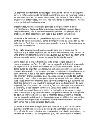 Os Espíritos que formam a população invisível da Terra são, de alguma
sorte, o reflexo do mundo corporal; encontram-se aí os mesmos vícios e
as mesmas virtudes. Há entre eles sábios, ignorantes e falsos sábios,
prudentes e estouvados, filósofos, raciocinadores e sistemáticos. Não se
tendo desfeito de todos os seus
preconceitos, todas as opiniões políticas e religiosas têm aí seus
representantes. Cada um fala segundo as suas idéias e o que dizem,
freqüentemente, não é senão sua opinião pessoal. Eis porque não é
preciso acreditar cegamente em tudo o que dizem os Espíritos.
Visitante – Se assim é, eu percebo uma grande dificuldade. Nesse
conflito de opiniões diversas, como distinguir o erro da verdade? Eu não
vejo que os Espíritos nos sirvam para grande coisa e tenhamos a ganhar
com sua conversação.
A.K. – Não servissem os Espíritos senão para nos ensinar que há
Espíritos e que esses Espíritos são as almas dos homens, não seriam de
uma grande importância para todos aqueles que duvidam que têm uma
alma e que não sabem em que se tornarão depois da morte?
Como todas as ciências filosóficas, esta exige longos estudos e
minuciosas observações; é então que se aprende a distinguir a verdade
da impostura, e os meios de afastar os Espíritos mentirosos. Acima
dessa turba de Espíritos inferiores, há os Espíritos superiores que não
têm em vista senão o bem e que têm por missão conduzir os homens ao
bom caminho. Cabe a nós saber apreciá-los e compreendê-los. Estes
nos ensinam grandes coisas, mas, não credes que o estudo dos outros
seja inútil; para conhecer um povo é preciso examiná-lo sob todas as
suas faces. Disso vós mesmos sois a prova; pensáveis que bastaria aos
Espíritos deixarem seu envoltório corporal para se despojarem de suas
imperfeições. Ora, foram as comunicações com eles que nos ensinaram
o contrário, e nos fizeram conhecer o verdadeiro estado do mundo
espiritual, que nos interessa a todos no mais alto grau, uma vez que
para lá devemos ir. Quanto aos erros que podem nascer da divergência
de opinião entre os Espíritos, por si mesmos desaparecem, à medida
que se aprende a distinguir os bons dos maus, os sábios dos ignorantes,
os sinceros dos hipócritas, da mesma forma como entre nós; então o
bom senso faz justiça às falsas doutrinas.
Visitante – Minha observação subsiste sempre no ponto de vista das
questões científicas e outras a que se pode submeter os Espíritos. A
divergência de suas opiniões sobre as teorias que dividem os sábios, nos
deixam na incerteza. Eu compreendo que, não tendo todos o mesmo
 