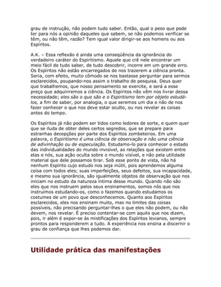 grau de instrução, não podem tudo saber. Então, qual o peso que pode
ter para nós a opinião daqueles que sabem, se não podemos verificar se
têm, ou não têm, razão? Tem igual valor dirigir-se aos homens ou aos
Espíritos.
A.K. – Essa reflexão é ainda uma conseqüência da ignorância do
verdadeiro caráter do Espiritismo. Aquele que crê nele encontrar um
meio fácil de tudo saber, de tudo descobrir, incorre em um grande erro.
Os Espíritos não estão encarregados de nos trazerem a ciência pronta.
Seria, com efeito, muito cômodo se nos bastasse perguntar para sermos
esclarecidos, poupando-nos assim o trabalho de pesquisa. Deus quer
que trabalhemos, que nosso pensamento se exercite, e será a esse
preço que adquiriremos a ciência. Os Espíritos não vêm nos livrar dessa
necessidade; eles são o que são e o Espiritismo tem por objeto estudá-
los, a fim de saber, por analogia, o que seremos um dia e não de nos
fazer conhecer o que nos deve estar oculto, ou nos revelar as coisas
antes do tempo.
Os Espíritos já não podem ser tidos como ledores de sorte, e quem quer
que se iluda de obter deles certos segredos, que se prepare para
estranhas decepções por parte dos Espíritos zombeteiros. Em uma
palavra, o Espiritismo é uma ciência de observação e não uma ciência
de adivinhação ou de especulação. Estudamo-lo para conhecer o estado
das individualidades do mundo invisível, as relações que existem entre
elas e nós, sua ação oculta sobre o mundo visível, e não pela utilidade
material que dele possamos tirar. Sob esse ponto de vista, não há
nenhum Espírito cujo estudo nos seja inútil, pois aprendemos alguma
coisa com todos eles; suas imperfeições, seus defeitos, sua incapacidade,
e mesmo sua ignorância, são igualmente objetos de observação que nos
iniciam no estudo da natureza íntima desse mundo. Quando não são
eles que nos instruem pelos seus ensinamentos, somos nós que nos
instruímos estudando-os, como o fazemos quando estudamos os
costumes de um povo que desconhecemos. Quanto aos Espíritos
esclarecidos, eles nos ensinam muito, mas no limites das coisas
possíveis, não precisando perguntar-lhes o que eles não podem, ou não
devem, nos revelar. É preciso contentar-se com aquilo que nos dizem,
pois, ir além é expor-se às mistificações dos Espíritos levianos, sempre
prontos para responderem a tudo. A experiência nos ensina a discernir o
grau de confiança que lhes podemos dar.
Utilidade prática das manifestações
 