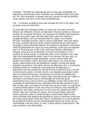 Visitante – Partindo da suposição de que a coisa seja constatada e o
Espiritismo reconhecido como realidade, que utilidade prática isso pode
ter? Se, até o presente, se passou sem ele, parece-me que se poderia,
ainda, passar sem ele e viver mais tranqüilamente.
A.K. – O mesmo se poderia dizer das estradas de ferro e do vapor, sem
as quais viveu-se muito bem.
Se entendeis por utilidade prática, os meios de viver bem, de fazer
fortuna, de conhecer o futuro, de descobrir minas de carvão ou tesouros
ocultos, de recuperar heranças, de se poupar do trabalho das pesquisas,
ele não serve para nada; ele não pode fazer subir nem abaixar a
cotação da Bolsa, nem ser transformado em ações, nem mesmo
fornecer invenções prontas, aptas a serem exploradas. Sob esse ponto
de vista, quantas ciências seriam inúteis! Quantas há que não trazem
vantagem, comercialmente falando! Os homens se portavam muito bem
antes da descoberta de todos os novos planetas, antes que se soubesse
que é a Terra que gira e não o Sol, antes que fossem calculados os
eclipses, antes que se conhecesse o mundo miscroscópico e uma
centena de outras coisas. O camponês, para viver e produzir seu trigo,
não tinha necessidade de saber o que é um cometa. Por que, pois, os
sábios se entregam a essas pesquisas, e quem ousaria dizer que
perdem seu tempo? Tudo o que serve para erguer um canto do véu,
ajuda o desenvolvimento da inteligência, alarga o círculo das idéias
fazendo-nos penetrar mais além nas leis da Natureza. Ora, o mundo dos
Espíritos existe em virtude de uma dessas leis da Natureza e o
Espiritismo nos faz conhecê-la. Ele nos ensina a influência que o mundo
invisível exerce sobre o mundo visível, e as relações que existem entre
eles, da mesma forma que a Astronomia nos ensina as relações dos
astros com a Terra; ele nô-lo mostra como uma das forças que regem o
Universo e contribuem para a manutenção da harmonia geral.
Suponhamos que a isso se limite sua utilidade; já não seria muito útil a
revelação de semelhante força, abstração feita de toda doutrina moral?
Não é nada, pois, que todo um mundo novo se nos revele, se, sobretudo,
o conhecimento desse mundo nos coloca na trilha de uma multidão de
problemas, até então, insolúveis? se nos inicia nos mistérios de além-
túmulo, que nos interessa um pouco, uma vez que todos, pelo que
somos, devemos cedo ou tarde transpor o passo fatal? Mas há uma
outra utilidade mais positiva do Espiritismo, que é a influência moral que
ele exerce pela própria força das coisas. O Espiritismo é a prova patente
da existência da alma, da sua individualidade depois da morte, da sua
imortalidade e do seu futuro. É, pois, a destruição do materialismo, não
pelo raciocínio, mas pelos fatos.
 