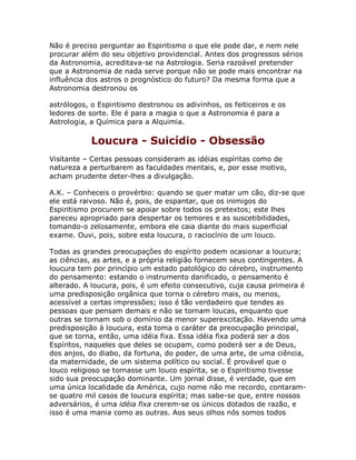 Não é preciso perguntar ao Espiritismo o que ele pode dar, e nem nele
procurar além do seu objetivo providencial. Antes dos progressos sérios
da Astronomia, acreditava-se na Astrologia. Seria razoável pretender
que a Astronomia de nada serve porque não se pode mais encontrar na
influência dos astros o prognóstico do futuro? Da mesma forma que a
Astronomia destronou os
astrólogos, o Espiritismo destronou os adivinhos, os feiticeiros e os
ledores de sorte. Ele é para a magia o que a Astronomia é para a
Astrologia, a Química para a Alquimia.
Loucura - Suicídio - Obsessão
Visitante – Certas pessoas consideram as idéias espíritas como de
natureza a perturbarem as faculdades mentais, e, por esse motivo,
acham prudente deter-lhes a divulgação.
A.K. – Conheceis o provérbio: quando se quer matar um cão, diz-se que
ele está raivoso. Não é, pois, de espantar, que os inimigos do
Espiritismo procurem se apoiar sobre todos os pretextos; este lhes
pareceu apropriado para despertar os temores e as suscetibilidades,
tomando-o zelosamente, embora ele caia diante do mais superficial
exame. Ouvi, pois, sobre esta loucura, o raciocínio de um louco.
Todas as grandes preocupações do espírito podem ocasionar a loucura;
as ciências, as artes, e a própria religião fornecem seus contingentes. A
loucura tem por princípio um estado patológico do cérebro, instrumento
do pensamento: estando o instrumento danificado, o pensamento é
alterado. A loucura, pois, é um efeito consecutivo, cuja causa primeira é
uma predisposição orgânica que torna o cérebro mais, ou menos,
acessível a certas impressões; isso é tão verdadeiro que tendes as
pessoas que pensam demais e não se tornam loucas, enquanto que
outras se tornam sob o domínio da menor superexcitação. Havendo uma
predisposição à loucura, esta toma o caráter da preocupação principal,
que se torna, então, uma idéia fixa. Essa idéia fixa poderá ser a dos
Espíritos, naqueles que deles se ocupam, como poderá ser a de Deus,
dos anjos, do diabo, da fortuna, do poder, de uma arte, de uma ciência,
da maternidade, de um sistema político ou social. É provável que o
louco religioso se tornasse um louco espírita, se o Espiritismo tivesse
sido sua preocupação dominante. Um jornal disse, é verdade, que em
uma única localidade da América, cujo nome não me recordo, contaram-
se quatro mil casos de loucura espírita; mas sabe-se que, entre nossos
adversários, é uma idéia fixa crerem-se os únicos dotados de razão, e
isso é uma mania como as outras. Aos seus olhos nós somos todos
 