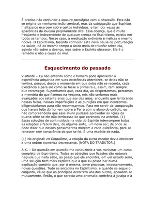 É preciso não confundir a loucura patológica com a obsessão. Esta não
se origina de nenhuma lesão cerebral, mas da subjugação que Espíritos
malfazejos exercem sobre certos indivíduos, e tem por vezes as
aparências da loucura propriamente dita. Essa doença, que é muito
freqüente e independente de qualquer crença no Espiritismo, existiu em
todos os tempos. Nesse caso, a medicação ordinária é ineficaz e mesmo
nociva. O Espiritismo, fazendo conhecer esta nova causa de perturbação
da saúde, dá ao mesmo tempo o único meio de triunfar sobre ela,
agindo não sobre a doença, mas sobre o Espírito obsessor. Ele é o
remédio e não a causa do mal.
Esquecimento do passado
Visitante – Eu não entendo como o homem pode aproveitar a
experiência adquirida em suas existências anteriores, se delas não se
lembra, porque, desde o momento em que delas não se recorda, cada
existência é para ele como se fosse a primeira e, assim, tem sempre
que recomeçar. Suponhamos que, cada dia, ao despertarmos, percamos
a memória do que fizemos na véspera, nós não seríamos mais
avançados aos setenta anos que aos dez anos; enquanto que lembrando
nossas faltas, nossas imperfeições e as punições em que incorremos,
diligenciaríamos para não recomeçarmos. Para me servir da comparação
que haveis feito do homem sobre a Terra com o aluno do colégio, eu
não compreenderia que esse aluno pudesse aproveitar as lições da
quarta série se ele não lembrasse do que aprendeu na anterior. (1)
Essas soluções de continuidade na vida do Espírito interrompem todas
as relações e fazem dele, de alguma sorte, um novo ser; de onde se
pode dizer que nossos pensamentos morrem a cada existência, para se
renascer sem consciência do que se foi. É uma espécie de nada.
(1) No original: en Cinquième, a criação do curso escolar devia obedecer
a uma ordem numérica decrescente. (NOTA DO TRADUTOR.)
A.K. – De questão em questão me conduzireis a vos ministrar um curso
completo de Espiritismo. Todas as objeções que fizestes são naturais
naquele que nada sabe, ao passo que ele encontra, em um estudo sério,
uma solução bem mais explícita que a que eu possa dar numa
explicação sumária que, por si mesma, deve provocar, incessantemente,
novas questões. Tudo se encadeia no Espiritismo, e quando se segue o
conjunto, vê-se que os princípios decorrem uns dos outros, apoiando-se
mutuamente. Então, o que parecia uma anomalia contrária à justiça e à
 