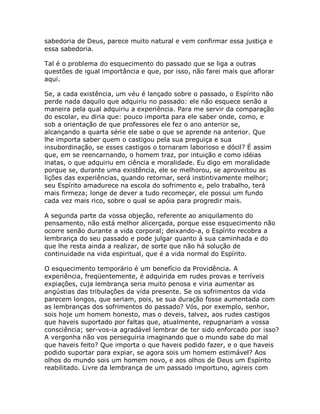 sabedoria de Deus, parece muito natural e vem confirmar essa justiça e
essa sabedoria.
Tal é o problema do esquecimento do passado que se liga a outras
questões de igual importância e que, por isso, não farei mais que aflorar
aqui.
Se, a cada existência, um véu é lançado sobre o passado, o Espírito não
perde nada daquilo que adquiriu no passado: ele não esquece senão a
maneira pela qual adquiriu a experiência. Para me servir da comparação
do escolar, eu diria que: pouco importa para ele saber onde, como, e
sob a orientação de que professores ele fez o ano anterior se,
alcançando a quarta série ele sabe o que se aprende na anterior. Que
lhe importa saber quem o castigou pela sua preguiça e sua
insubordinação, se esses castigos o tornaram laborioso e dócil? É assim
que, em se reencarnando, o homem traz, por intuição e como idéias
inatas, o que adquiriu em ciência e moralidade. Eu digo em moralidade
porque se, durante uma existência, ele se melhorou, se aproveitou as
lições das experiências, quando retornar, será instintivamente melhor;
seu Espírito amadurece na escola do sofrimento e, pelo trabalho, terá
mais firmeza; longe de dever a tudo recomeçar, ele possui um fundo
cada vez mais rico, sobre o qual se apóia para progredir mais.
A segunda parte da vossa objeção, referente ao aniquilamento do
pensamento, não está melhor alicerçada, porque esse esquecimento não
ocorre senão durante a vida corporal; deixando-a, o Espírito recobra a
lembrança do seu passado e pode julgar quanto à sua caminhada e do
que lhe resta ainda a realizar, de sorte que não há solução de
continuidade na vida espiritual, que é a vida normal do Espírito.
O esquecimento temporário é um benefício da Providência. A
experiência, freqüentemente, é adquirida em rudes provas e terríveis
expiações, cuja lembrança seria muito penosa e viria aumentar as
angústias das tribulações da vida presente. Se os sofrimentos da vida
parecem longos, que seriam, pois, se sua duração fosse aumentada com
as lembranças dos sofrimentos do passado? Vós, por exemplo, senhor,
sois hoje um homem honesto, mas o deveis, talvez, aos rudes castigos
que haveis suportado por faltas que, atualmente, repugnariam a vossa
consciência; ser-vos-ia agradável lembrar de ter sido enforcado por isso?
A vergonha não vos perseguiria imaginando que o mundo sabe do mal
que haveis feito? Que importa o que haveis podido fazer, e o que haveis
podido suportar para expiar, se agora sois um homem estimável? Aos
olhos do mundo sois um homem novo, e aos olhos de Deus um Espírito
reabilitado. Livre da lembrança de um passado importuno, agireis com
 