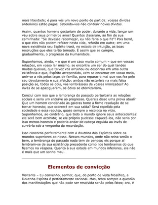 mais liberdade; é para vós um novo ponto de partida; vossas dívidas
anteriores estão pagas, cabendo-vos não contrair novas dívidas.
Assim, quantos homens gostariam de poder, durante a vida, lançar um
véu sobre seus primeiros anos! Quantos disseram, ao fim de sua
caminhada: "Se devesse recomeçar, eu não faria o que fiz"! Pois bem!,
o que eles não podem refazer nesta vida, refarão em outra; em uma
nova existência seu Espírito trará, no estado de intuição, as boas
resoluções que eles terão tomado. É assim que se cumpre,
gradualmente, o progresso da Humanidade.
Suponhamos, ainda, – o que é um caso muito comum – que em vossas
relações, em vosso lar mesmo, se encontre um ser do qual tendes
muitas queixas, que talvez vos arruinou ou desonrou em uma outra
existência e que, Espírito arrependido, vem se encarnar em vosso meio,
unir-se a vós pelos laços de família, para reparar o mal que vos fez pelo
seu devotamento e sua afeição: ambos não estaríeis na mais falsa
posição se, todos os dois, vos lembrásseis de vossas inimizades? Ao
invés de se apaziguarem, os ódios se eternizariam.
Concluí com isso que a lembrança do passado perturbaria as relações
sociais e seria um entrave ao progresso. Quereis disso uma prova atual?
Que um homem condenado às galeras tome a firme resolução de se
tornar honesto; que ocorrerá em sua saída? Será repelido pela
sociedade e essa repulsa, quase sempre o recoloca no vício.
Suponhamos, ao contrário, que todo o mundo ignore seus antecedentes:
ele será bem acolhido; se ele próprio pudesse esquecê-los, não seria por
isso menos honesto e poderia andar de cabeça erguida ao invés de
curvá-la sob a vergonha da recordação.
Isso concorda perfeitamente com a doutrina dos Espíritos sobre os
mundos superiores ao nosso. Nesses mundos, onde não reina senão o
bem, a lembrança do passado nada tem de penosa; eis porque aí
lembram-se de sua existência precedente como nos lembramos do que
fizemos na véspera. Quanto à sua estada em mundos inferiores, ela não
é mais que um sonho mau.
Elementos de convicção
Visitante – Eu convenho, senhor, que, do ponto de vista filosófico, a
Doutrina Espírita é perfeitamente racional. Mas, resta sempre a questão
das manifestações que não pode ser resolvida senão pelos fatos; ora, é
 