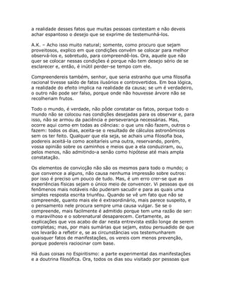 a realidade desses fatos que muitas pessoas contestam e não deveis
achar espantoso o desejo que se exprime de testemunhá-los.
A.K. – Acho isso muito natural; somente, como procuro que sejam
proveitosos, explico em que condições convém se colocar para melhor
observá-los e, sobretudo, para compreendê-los. Ora, aquele que não
quer se colocar nessas condições é porque não tem desejo sério de se
esclarecer e, então, é inútil perder-se tempo com ele.
Compreendereis também, senhor, que seria estranho que uma filosofia
racional tivesse saído de fatos ilusórios e controvertidos. Em boa lógica,
a realidade do efeito implica na realidade da causa; se um é verdadeiro,
o outro não pode ser falso, porque onde não houvesse árvore não se
recolheriam frutos.
Todo o mundo, é verdade, não pôde constatar os fatos, porque todo o
mundo não se colocou nas condições desejadas para os observar e, para
isso, não se armou da paciência e perseverança necessárias. Mas,
ocorre aqui como em todas as ciências: o que uns não fazem, outros o
fazem: todos os dias, aceita-se o resultado de cálculos astronômicos
sem os ter feito. Qualquer que ela seja, se achais uma filosofia boa,
podereis aceitá-la como aceitaríeis uma outra, reservando, porém,
vossa opinião sobre os caminhos e meios que a ela conduziram, ou,
pelos menos, não admitindo-a senão como hipótese até mais ampla
constatação.
Os elementos de convicção não são os mesmos para todo o mundo; o
que convence a alguns, não causa nenhuma impressão sobre outros:
por isso é preciso um pouco de tudo. Mas, é um erro crer-se que as
experiências físicas sejam o único meio de convencer. Vi pessoas que os
fenômenos mais notáveis não puderam sacudir e para as quais uma
simples resposta escrita triunfou. Quando se vê um fato que não se
compreende, quanto mais ele é extraordinário, mais parece suspeito, e
o pensamento nele procura sempre uma causa vulgar. Se se o
compreende, mais facilmente é admitido porque tem uma razão de ser:
o maravilhoso e o sobrenatural desaparecem. Certamente, as
explicações que vos acabo de dar nesta entrevista estão longe de serem
completas; mas, por mais sumárias que sejam, estou persuadido de que
vos levarão a refletir e, se as circunstâncias vos testemunharem
quaisquer fatos de manifestações, os vereis com menos prevenção,
porque podereis raciocinar com base.
Há duas coisas no Espiritismo: a parte experimental das manifestações
e a doutrina filosófica. Ora, todos os dias sou visitado por pessoas que
 