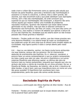 nada viram e crêem tão firmemente como eu apenas pelo estudo que
fizeram da parte filosófica; para elas o fenômeno das manifestações é
acessório e o fundo é a doutrina, a ciência. Elas a vêem grande, tão
racional, que nela encontram tudo o que pode satisfazer suas aspirações
íntimas, sem o fato das manifestações, de onde concluem que,
supondo-se que as manifestações não existissem, a doutrina não seria
menos aquela que resolve melhor uma multidão de problemas
reputados insolúveis. Quantos não disseram que essas idéias tinham
germinado no seu cérebro, mas que elas aí estavam confusas! O
Espiritismo veio formulá-las, dar-lhes um corpo, e foi para eles como um
rasgo de luz. Isso explica o número de adeptos que apenas a leitura de
O Livro dos Espíritos fez. Acreditais que ela estaria assim se não tivesse
passado das mesas girantes e falantes?
Visitante – Tendes razão em dizer, senhor, que das mesas girantes saiu
uma doutrina filosófica; e eu estava longe de supor as conseqüências
que poderiam surgir de uma coisa que se olhava como simples objeto de
curiosidade. Vejo agora quanto é vasto o campo aberto pelo vosso
sistema.
A.K. – Aqui eu vos detenho, senhor; me fazeis muita honra atribuindo-
me esse sistema, porque não me pertence. Ele foi inteiramente
deduzido do ensinamento dos Espíritos. Eu vi, observei, coordenei, e
procuro fazer os outros compreenderem o que eu próprio compreendo;
eis toda a parte que nele me cabe. Há entre o Espiritismo e os outros
sistemas filosóficos esta diferença capital: os últimos são obra de
homens mais ou menos esclarecidos, enquanto que naquele que vós me
atribuís não tenho o mérito de invenção de um único princípio. Diz-se: a
filosofia de Platão, de Descartes, de Leibnitz; não se dirá: a doutrina de
Allan Kardec, e isso é bom, pois que importância teria um nome em uma
tão grave questão? O Espiritismo tem auxiliares bem mais
preponderantes, perto dos quais não somos senão átomos.
Sociedade Espírita de Paris
Sociedade para a continuação das Obras Espíritas de Allan Kardec - Rua de
Lille, 7
Visitante – Tendes uma sociedade que se ocupa desses estudos; ser-
me-ia possível fazer parte dela?
 