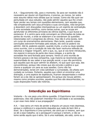 A.K. – Seguramente não, para o momento. Se para ser recebido não é
necessário ser doutor em Espiritismo, é preciso, ao menos, ter sobre
esse assunto idéias mais sólidas que as vossas. Como ela não quer ser
perturbada em seus estudos, não pode admitir aqueles que lhe viriam
fazer perder seu tempo com questões elementares, nem aqueles que,
não simpatizando com seus princípios e suas convicções, nela lançariam
a desordem com discussões intempestivas ou um espírito de contradição.
É uma sociedade científica, como tantas outras, que se ocupa em
aprofundar os diferentes princípios da ciência espírita, e que busca se
esclarecer. É o centro para onde convergem as informações de todas as
partes do mundo, e onde se elaboram e se coordenam as questões
relacionadas com o progresso da ciência; mas não é uma escola, nem
um curso de ensinamentos elementares. Mais tarde, quando vossas
convicções estiverem formadas pelo estudo, ela verá se poderá vos
admitir. Até lá, podereis assistir, quando muito, a uma ou duas sessões
como ouvinte, com a condição de nela não fazer nenhuma reflexão de
natureza a magoar ninguém, sem o que, eu, que aí vos terei introduzido,
me exporei à censura da parte dos meus colegas, e a porta da
sociedade lhe será fechada para sempre. Vereis aí uma reunião de
homens graves e de boa companhia, cuja maioria se recomenda pela
superioridade do seu saber e sua posição social, e que não permitiria
que aqueles que ela quer admitir se afastem, no que quer que seja, das
conveniências; porque não creiais que ela convida o público e que
chama a qualquer um para as suas sessões. Como não faz
demonstrações, tendo em vista satisfazer a curiosidade, ela afasta com
cuidado os curiosos. Portanto, aqueles que crêem aí encontrar uma
distração, e uma espécie de espetáculo, ficariam desapontados e melhor
fariam se a ela não se apresentassem. Eis porque ela recusa admitir,
mesmo como simples ouvintes, aqueles que lhes são desconhecidos, ou
cujas disposições hostis são notórias.
Interdição ao Espiritismo
Visitante – Eu vos peço uma última questão. O Espiritismo tem inimigos
poderosos; eles não poderiam interditar-lhe a atividade e as sociedades,
e por esse meio deter a sua propagação?
A.K. – Isso seria um meio de perder a disputa um pouco mais depressa,
porque a violência é o argumento daqueles que nada de bom têm a
dizer. Se o Espiritismo é uma quimera, ele cairá por si mesmo, sem que
se dê a esse trabalho; se o perseguem é porque o temem, e não se
teme senão aquilo que é sério. Se é uma realidade, ele está, como eu o
 