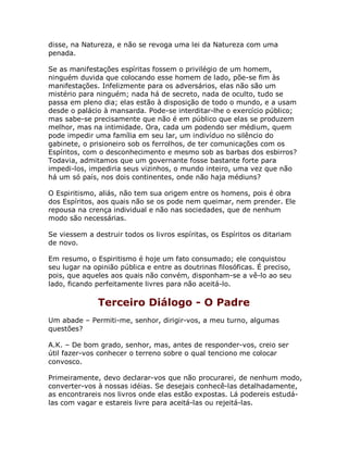 disse, na Natureza, e não se revoga uma lei da Natureza com uma
penada.
Se as manifestações espíritas fossem o privilégio de um homem,
ninguém duvida que colocando esse homem de lado, põe-se fim às
manifestações. Infelizmente para os adversários, elas não são um
mistério para ninguém; nada há de secreto, nada de oculto, tudo se
passa em pleno dia; elas estão à disposição de todo o mundo, e a usam
desde o palácio à mansarda. Pode-se interditar-lhe o exercício público;
mas sabe-se precisamente que não é em público que elas se produzem
melhor, mas na intimidade. Ora, cada um podendo ser médium, quem
pode impedir uma família em seu lar, um indivíduo no silêncio do
gabinete, o prisioneiro sob os ferrolhos, de ter comunicações com os
Espíritos, com o desconhecimento e mesmo sob as barbas dos esbirros?
Todavia, admitamos que um governante fosse bastante forte para
impedi-los, impediria seus vizinhos, o mundo inteiro, uma vez que não
há um só país, nos dois continentes, onde não haja médiuns?
O Espiritismo, aliás, não tem sua origem entre os homens, pois é obra
dos Espíritos, aos quais não se os pode nem queimar, nem prender. Ele
repousa na crença individual e não nas sociedades, que de nenhum
modo são necessárias.
Se viessem a destruir todos os livros espíritas, os Espíritos os ditariam
de novo.
Em resumo, o Espiritismo é hoje um fato consumado; ele conquistou
seu lugar na opinião pública e entre as doutrinas filosóficas. É preciso,
pois, que aqueles aos quais não convém, disponham-se a vê-lo ao seu
lado, ficando perfeitamente livres para não aceitá-lo.
Terceiro Diálogo - O Padre
Um abade – Permiti-me, senhor, dirigir-vos, a meu turno, algumas
questões?
A.K. – De bom grado, senhor, mas, antes de responder-vos, creio ser
útil fazer-vos conhecer o terreno sobre o qual tenciono me colocar
convosco.
Primeiramente, devo declarar-vos que não procurarei, de nenhum modo,
converter-vos à nossas idéias. Se desejais conhecê-las detalhadamente,
as encontrareis nos livros onde elas estão expostas. Lá podereis estudá-
las com vagar e estareis livre para aceitá-las ou rejeitá-las.
 