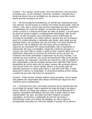O padre – Se a Igreja, vendo surgir uma nova doutrina, nela encontra
princípios que, no seu entender, crê dever condenar, contestai-lhe o
direito de discuti-los e de combatê-los, de precaver seus fiéis contra
aquilo que ela considera um erro?
A.K. – De forma alguma contestamos um direito que reclamamos para
nós mesmos. Se ela tivesse se contido nos limites da discussão, nada de
melhor; mas, lede a maioria dos escritos emanados dos seus membros
ou publicados em nome da religião, os sermões que pregaram e aí
vereis a injúria e a calúnia extravasar de todas as partes, e os princípios
da doutrina sempre indigna e maldosamente deturpados. Não se tem
ouvido, do alto do púlpito, seus partidários serem qualificados de
inimigos da sociedade e da ordem pública? aqueles que ela reconduziu
para a fé, anatematizados e rejeitados pela Igreja, pela razão que ela
entende melhor ser incrédulo que crer em Deus e na alma através do
Espiritismo? não se afligiram por não haver para os espíritas as
fogueiras da Inquisição? Em certas localidades, não os apontaram à
repreensão dos seus concidadãos, chegando a fazê-los perseguir e
injuriar nas ruas? Não se impôs, a todos os fiéis, fugirem deles como de
pestilentos, desviando os serviçais de entrarem ao seu serviço? As
mulheres não foram solicitadas a separarem-se de seus maridos, e os
maridos de suas mulheres, por causa do Espiritismo? Não se fez perder
seus lugares nos empregos, retirando aos operários o pão do trabalho e
aos necessitados o pão da caridade porque eram espíritas? Não foram
despedidos de certos asilos até os cegos, porque não quiseram abjurar
sua crença? Dizei-me, senhor abade, está aí a discussão real? Os
espíritas opuseram a injúria pela injúria, o mal pelo mal? Não. A tudo
opuseram a calma e a moderação. A consciência pública já lhes rendeu
a justiça de que eles não foram os agressores.
O padre – Todo homem sensato deplora esses excessos; mas a Igreja
não poderia ser responsável pelo abuso cometido por alguns de seus
membros pouco esclarecidos.
A.K. – Concordo com isso; mas esses membros pouco esclarecidos são
os príncipes da Igreja? Vede a pastoral do bispo de Argel e de alguns
outros. Não foi um bispo que ordenou o auto-de-fé de Barcelona? A
superior autoridade eclesiástica não tem todo o poder sobre os seus
subordinados? Se, pois, ela tolera sermões indignos no púlpito
evangélico, se favorece a publicação de escritos injuriosos e
difamatórios contra uma classe de cidadãos, se não se opõe às
perseguições exercidas em nome da religião, é porque ela os aprova.
 