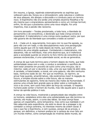 Em resumo, a Igreja, repelindo sistematicamente os espíritas que
voltavam para ela, forçou-os a retrocederem; pela natureza e violência
de seus ataques, ela alargou a discussão e a conduziu para um terreno
novo. O Espiritismo não era senão uma simples doutrina filosófica e foi
ela mesma que o engrandeceu apresentando-o como um inimigo terrível;
enfim, foi ela que o proclamou como uma nova religião. Foi uma
imperícia, mas a paixão não raciocina.
Um livre pensador – Tendes proclamado, a toda hora, a liberdade de
pensamento e de consciência, e declarado que toda crença sincera é
respeitável. O materialismo é uma crença como qualquer outra; por que
não gozaria ele da liberdade que concedeis a todas as outras?
A.K. – Cada um é, seguramente, livre para crer no que lhe agrada, ou
para não crer em nada, e não desculparíamos mais uma perseguição
contra aquele que crê no nada depois da morte, que contra um
cismático de uma religião qualquer. Combatendo o materialismo, nós
atacamos, não os indivíduos, mas uma doutrina que, se é inofensiva
para a sociedade quando se encerra no foro íntimo da consciência de
pessoas esclarecidas, é uma calamidade social, se ela se generaliza.
A crença de que tudo termina para o homem depois da morte, que toda
solidariedade cessa com a vida, o conduz a considerar o sacrifício do
bem-estar presente em proveito de outro como uma intrujice; daí a
máxima: cada um por si durante a vida, uma vez que nada há além dela.
A caridade, a fraternidade, a moral, em uma palavra, não têm nenhuma
base, nenhuma razão de ser. Por que se mortificar, se reprimir, se
privar hoje quando, amanhã talvez, não existiremos mais? A negação do
futuro, a simples dúvida sobre a vida futura, são os maiores
estimulantes do egoísmo, fonte da maioria dos males da Humanidade. É
preciso uma virtude bem grande para se deter sobre a inclinação do
vício e do crime, sem outro freio além da força da vontade. O respeito
humano pode conter o homem do mundo, mas não aquele para o qual o
temor da opinião pública é nulo.
A crença na vida futura, mostrando a perpetuidade das relações entre
os homens, estabelece entre eles uma solidariedade que não termina no
túmulo; ela muda, assim, o curso das idéias. Se essa crença fosse
apenas um espantalho, seria temporária; mas como sua realidade é um
fato adquirido pela experiência, ela está no dever de a propagar e de
combater a crença contrária, no interesse mesmo da ordem social. É
isso o que faz o Espiritismo, e com sucesso, porque dá as provas, e
porque, em definitivo, o homem prefere ter a certeza de viver feliz em
um mundo melhor, como compensação às misérias deste mundo, do
 