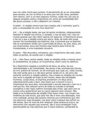 que crer estar morto para sempre. O pensamento de se ver aniquilado
para sempre, de crer os filhos e os seres que nos são caros, perdidos
sem retorno, sorri a um bem pequeno número, crede-me; por isso os
ataques dirigidos contra o Espiritismo em nome da incredulidade têm
tão pouco sucesso, e não o abalaram um instante.
O padre – A religião ensina tudo isso e bastou até o momento; qual é,
pois, a necessidade de uma nova doutrina?
A.K. – Se a religião basta, por que há tantos incrédulos, religiosamente
falando? A religião nos ensina, é verdade, e nos diz para crer; mas há
muitas pessoas que não crêem apenas em palavras. O Espiritismo prova,
e faz ver o que a religião ensina por teoria. Aliás, de onde vêm essas
provas? Da manifestação dos Espíritos. Ora, é provável que os Espíritos
não se manifestem senão com a permissão de Deus; se, pois, Deus, em
sua misericórdia, envia aos homens esse socorro para tirá-los da
incredulidade, é uma impiedade recusá-lo.
O padre – Não discordais, entretanto, que o Espiritismo não está, sobre
todos os pontos, de acordo com a religião.
A.K. – Meu Deus, senhor abade, todas as religiões dirão a mesma coisa:
os protestantes, os judeus, os muçulmanos, assim como os católicos.
Se o Espiritismo negasse a existência de Deus, da alma, da sua
individualidade e da imortalidade, das penas e das recompensas futuras,
do livre arbítrio do homem; se ele ensinasse que cada um, neste mundo,
não está senão para si e não deve pensar senão em si, ele seria não
somente contrário à religião católica, mas a todas as religiões do mundo;
isso seria a negação de todas as leis morais, bases das sociedades
humanas. Longe disso, os Espíritos proclamam um Deus único,
soberanamente justo e bom; eles dizem que o homem é livre e
responsável por seus atos, recompensado e punido segundo o bem ou o
mal que fez; eles colocam acima de todas as virtudes a caridade
evangélica e esta regra sublime ensinada pelo Cristo: agir para com os
outros como gostaríamos que os outros agissem para conosco. Não
estão aí os fundamentos da religião? Eles fazem mais: nos iniciam nos
mistérios da vida futura, que para nós não é mais uma abstração, mas
uma realidade, porque são aqueles mesmos que conhecemos que vêm
nos descrever suas situações, nos dizer como e porque eles sofrem ou
são felizes. Que há nisso de anti-religioso? Essa certeza do futuro, de
reencontro com aqueles que amamos, não é uma consolação? Essa
grandiosidade da vida espiritual que é nossa essência, comparada às
 